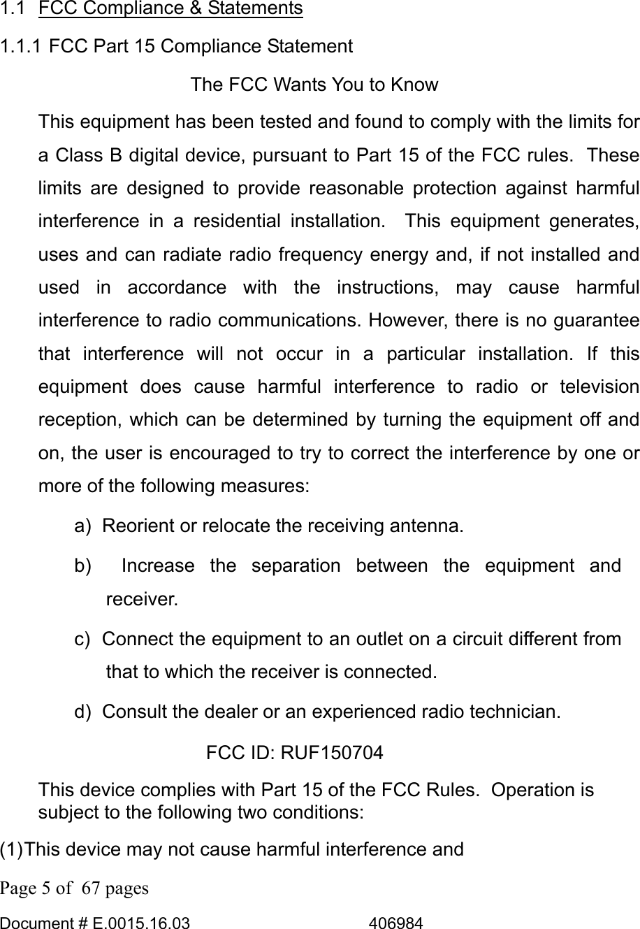  Page 5 of  67 pages  Document # E.0015.16.03          406984   1.1 FCC Compliance &amp; Statements 1.1.1 FCC Part 15 Compliance Statement The FCC Wants You to Know This equipment has been tested and found to comply with the limits for a Class B digital device, pursuant to Part 15 of the FCC rules.  These limits are designed to provide reasonable protection against harmful interference in a residential installation.  This equipment generates, uses and can radiate radio frequency energy and, if not installed and used in accordance with the instructions, may cause harmful interference to radio communications. However, there is no guarantee that interference will not occur in a particular installation. If this equipment does cause harmful interference to radio or television reception, which can be determined by turning the equipment off and on, the user is encouraged to try to correct the interference by one or more of the following measures: a)  Reorient or relocate the receiving antenna. b)  Increase the separation between the equipment and receiver. c)  Connect the equipment to an outlet on a circuit different from that to which the receiver is connected. d)  Consult the dealer or an experienced radio technician. FCC ID: RUF150704 This device complies with Part 15 of the FCC Rules.  Operation is subject to the following two conditions: (1) This device may not cause harmful interference and 