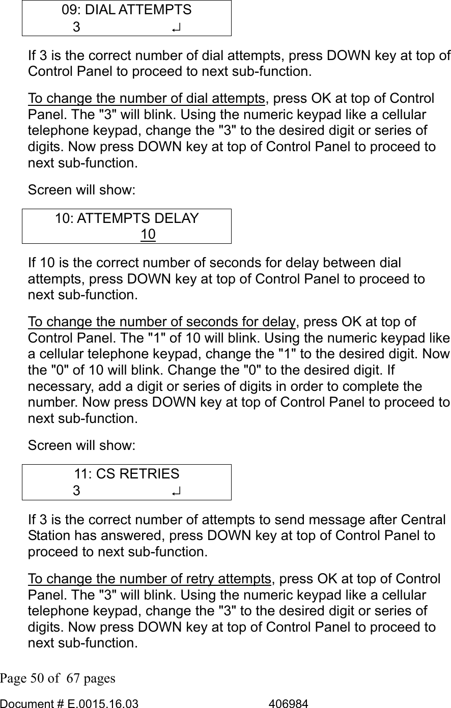  Page 50 of  67 pages  Document # E.0015.16.03          406984  09: DIAL ATTEMPTS 3       ↵ If 3 is the correct number of dial attempts, press DOWN key at top of Control Panel to proceed to next sub-function.  To change the number of dial attempts, press OK at top of Control Panel. The &quot;3&quot; will blink. Using the numeric keypad like a cellular telephone keypad, change the &quot;3&quot; to the desired digit or series of digits. Now press DOWN key at top of Control Panel to proceed to next sub-function.  Screen will show: 10: ATTEMPTS DELAY    10  If 10 is the correct number of seconds for delay between dial attempts, press DOWN key at top of Control Panel to proceed to next sub-function.  To change the number of seconds for delay, press OK at top of Control Panel. The &quot;1&quot; of 10 will blink. Using the numeric keypad like a cellular telephone keypad, change the &quot;1&quot; to the desired digit. Now the &quot;0&quot; of 10 will blink. Change the &quot;0&quot; to the desired digit. If necessary, add a digit or series of digits in order to complete the number. Now press DOWN key at top of Control Panel to proceed to next sub-function.  Screen will show: 11: CS RETRIES 3       ↵ If 3 is the correct number of attempts to send message after Central Station has answered, press DOWN key at top of Control Panel to proceed to next sub-function.  To change the number of retry attempts, press OK at top of Control Panel. The &quot;3&quot; will blink. Using the numeric keypad like a cellular telephone keypad, change the &quot;3&quot; to the desired digit or series of digits. Now press DOWN key at top of Control Panel to proceed to next sub-function.  