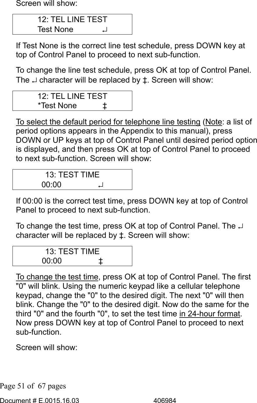  Page 51 of  67 pages  Document # E.0015.16.03          406984  Screen will show: 12: TEL LINE TEST Test None        ↵ If Test None is the correct line test schedule, press DOWN key at top of Control Panel to proceed to next sub-function.  To change the line test schedule, press OK at top of Control Panel. The ↵ character will be replaced by ‡. Screen will show: 12: TEL LINE TEST *Test None    ‡ To select the default period for telephone line testing (Note: a list of period options appears in the Appendix to this manual), press DOWN or UP keys at top of Control Panel until desired period option is displayed, and then press OK at top of Control Panel to proceed to next sub-function. Screen will show: 13: TEST TIME 00:00     ↵ If 00:00 is the correct test time, press DOWN key at top of Control Panel to proceed to next sub-function.  To change the test time, press OK at top of Control Panel. The ↵ character will be replaced by ‡. Screen will show: 13: TEST TIME 00:00     ‡ To change the test time, press OK at top of Control Panel. The first &quot;0&quot; will blink. Using the numeric keypad like a cellular telephone keypad, change the &quot;0&quot; to the desired digit. The next &quot;0&quot; will then blink. Change the &quot;0&quot; to the desired digit. Now do the same for the third &quot;0&quot; and the fourth &quot;0&quot;, to set the test time in 24-hour format. Now press DOWN key at top of Control Panel to proceed to next sub-function. Screen will show: 