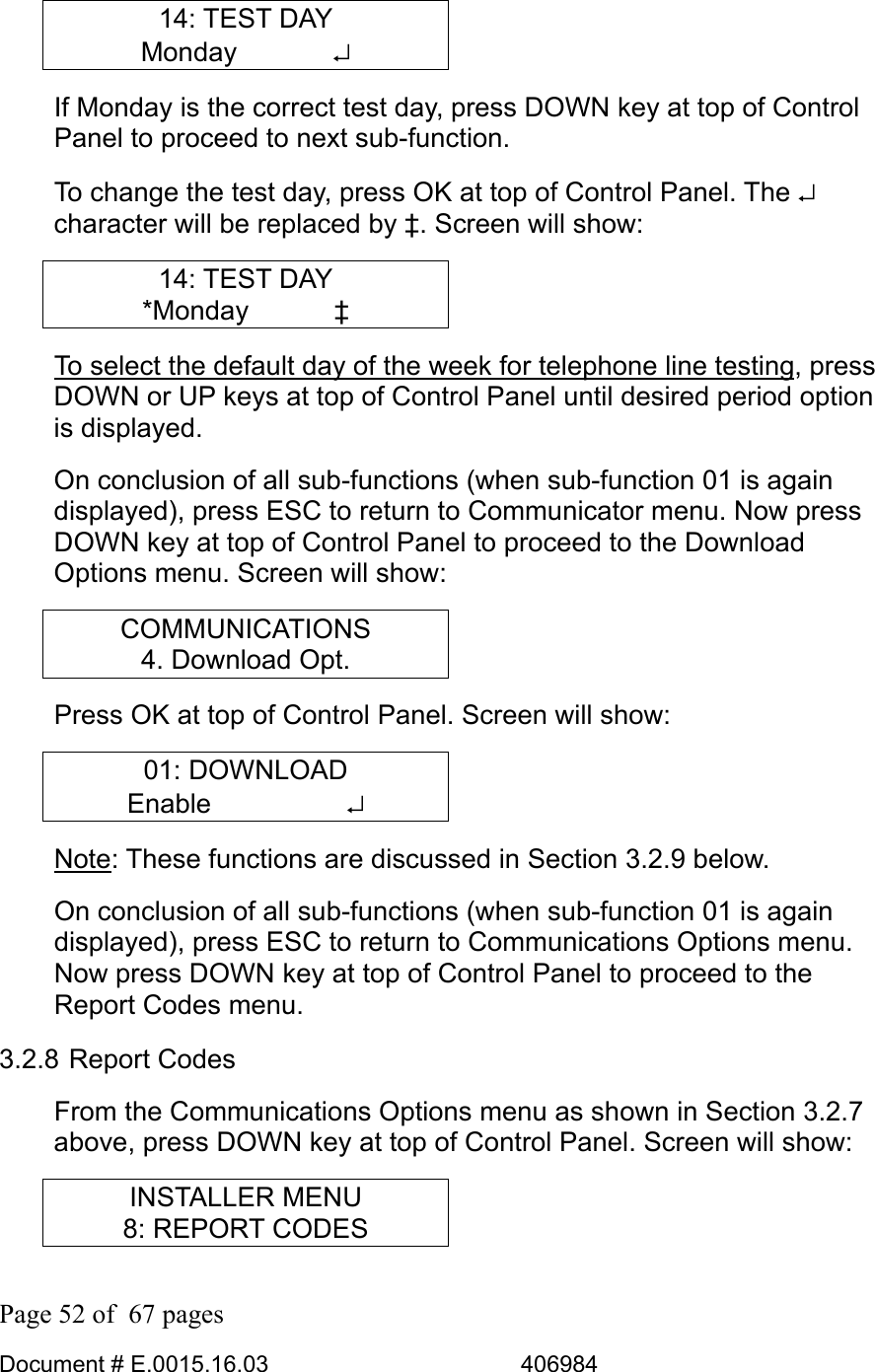  Page 52 of  67 pages  Document # E.0015.16.03          406984  14: TEST DAY Monday       ↵ If Monday is the correct test day, press DOWN key at top of Control Panel to proceed to next sub-function.  To change the test day, press OK at top of Control Panel. The ↵ character will be replaced by ‡. Screen will show: 14: TEST DAY *Monday    ‡ To select the default day of the week for telephone line testing, press DOWN or UP keys at top of Control Panel until desired period option is displayed. On conclusion of all sub-functions (when sub-function 01 is again displayed), press ESC to return to Communicator menu. Now press DOWN key at top of Control Panel to proceed to the Download Options menu. Screen will show: COMMUNICATIONS 4. Download Opt. Press OK at top of Control Panel. Screen will show: 01: DOWNLOAD Enable     ↵ Note: These functions are discussed in Section 3.2.9 below. On conclusion of all sub-functions (when sub-function 01 is again displayed), press ESC to return to Communications Options menu. Now press DOWN key at top of Control Panel to proceed to the Report Codes menu. 3.2.8 Report Codes From the Communications Options menu as shown in Section 3.2.7 above, press DOWN key at top of Control Panel. Screen will show: INSTALLER MENU 8: REPORT CODES 