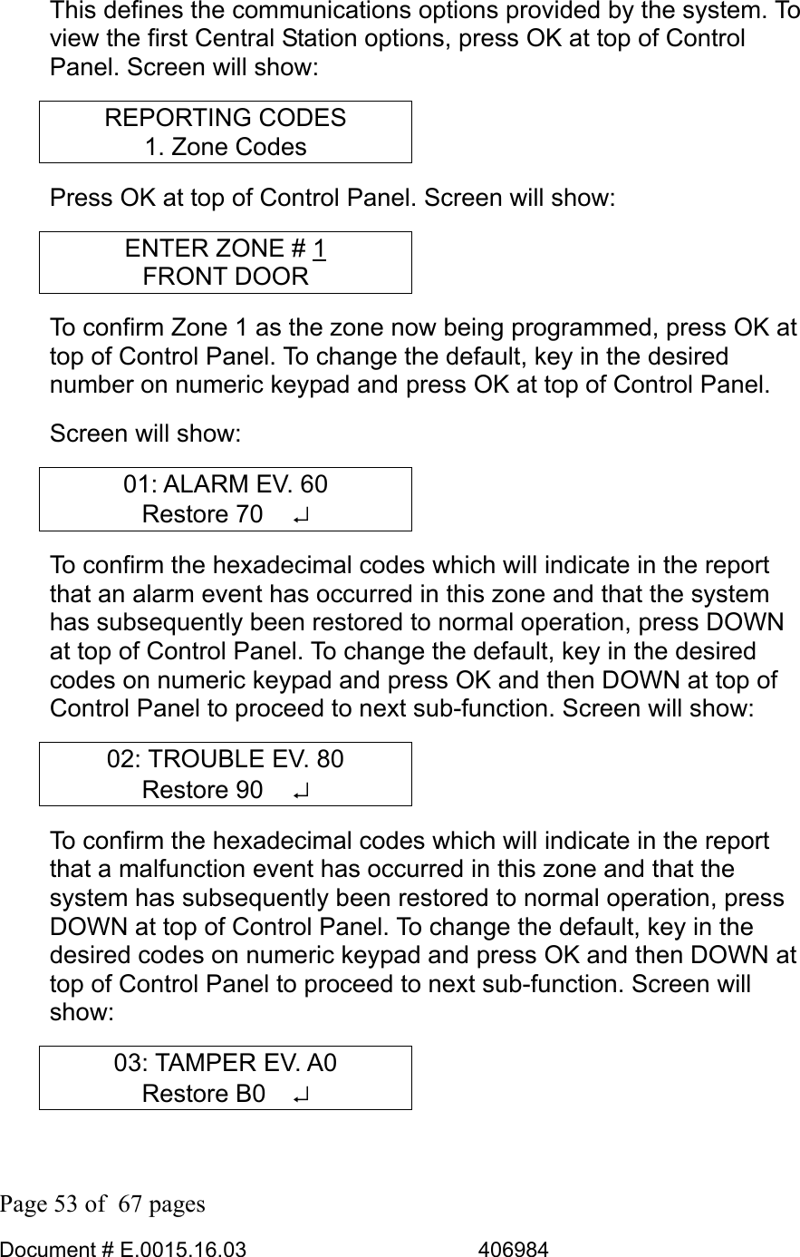  Page 53 of  67 pages  Document # E.0015.16.03          406984  This defines the communications options provided by the system. To view the first Central Station options, press OK at top of Control Panel. Screen will show: REPORTING CODES 1. Zone Codes Press OK at top of Control Panel. Screen will show: ENTER ZONE # 1 FRONT DOOR To confirm Zone 1 as the zone now being programmed, press OK at top of Control Panel. To change the default, key in the desired number on numeric keypad and press OK at top of Control Panel. Screen will show: 01: ALARM EV. 60 Restore 70   ↵ To confirm the hexadecimal codes which will indicate in the report that an alarm event has occurred in this zone and that the system has subsequently been restored to normal operation, press DOWN at top of Control Panel. To change the default, key in the desired codes on numeric keypad and press OK and then DOWN at top of Control Panel to proceed to next sub-function. Screen will show: 02: TROUBLE EV. 80 Restore 90   ↵ To confirm the hexadecimal codes which will indicate in the report that a malfunction event has occurred in this zone and that the system has subsequently been restored to normal operation, press DOWN at top of Control Panel. To change the default, key in the desired codes on numeric keypad and press OK and then DOWN at top of Control Panel to proceed to next sub-function. Screen will show: 03: TAMPER EV. A0 Restore B0   ↵ 