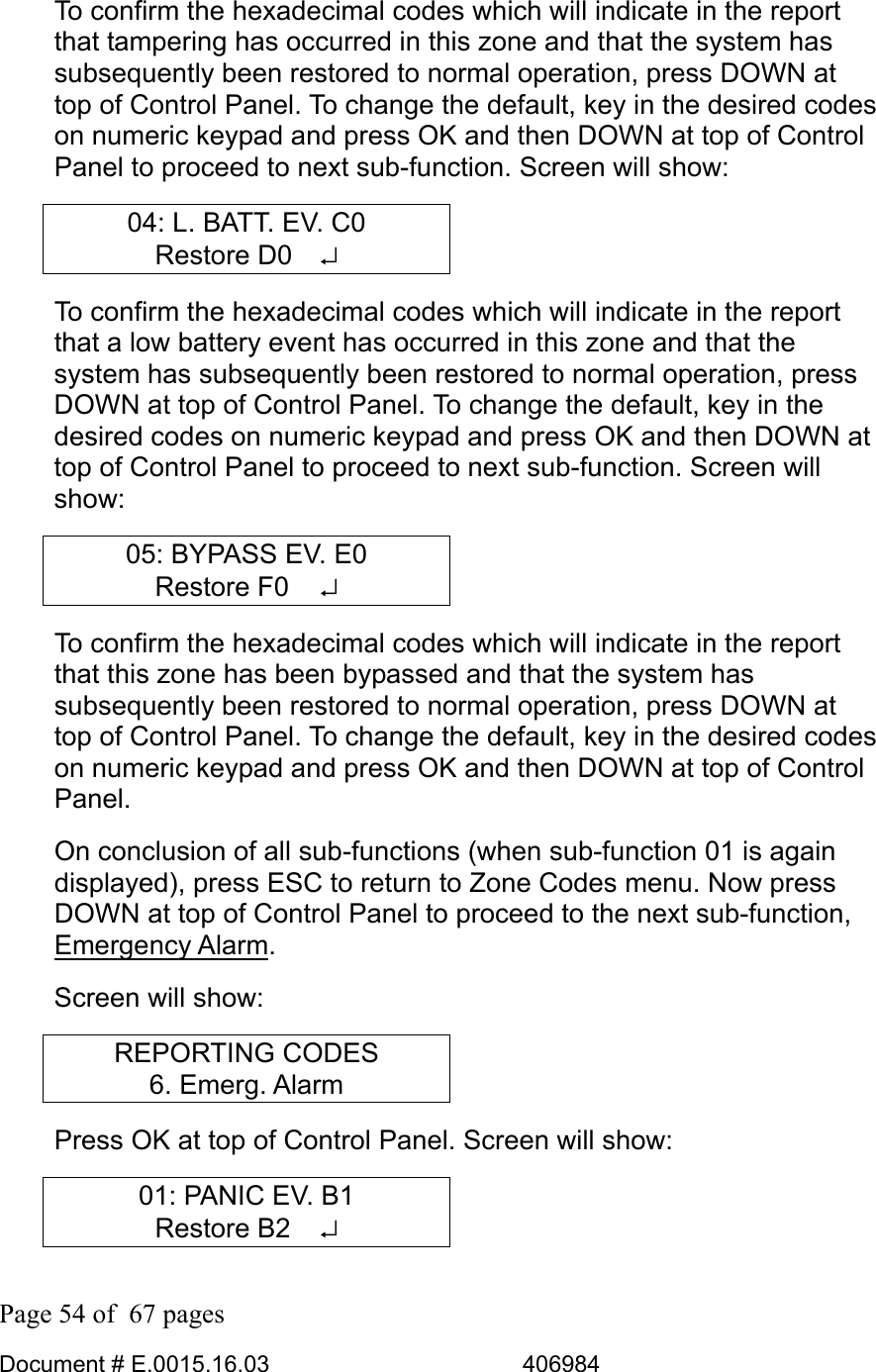  Page 54 of  67 pages  Document # E.0015.16.03          406984  To confirm the hexadecimal codes which will indicate in the report that tampering has occurred in this zone and that the system has subsequently been restored to normal operation, press DOWN at top of Control Panel. To change the default, key in the desired codes on numeric keypad and press OK and then DOWN at top of Control Panel to proceed to next sub-function. Screen will show: 04: L. BATT. EV. C0 Restore D0  ↵ To confirm the hexadecimal codes which will indicate in the report that a low battery event has occurred in this zone and that the system has subsequently been restored to normal operation, press DOWN at top of Control Panel. To change the default, key in the desired codes on numeric keypad and press OK and then DOWN at top of Control Panel to proceed to next sub-function. Screen will show: 05: BYPASS EV. E0 Restore F0   ↵ To confirm the hexadecimal codes which will indicate in the report that this zone has been bypassed and that the system has subsequently been restored to normal operation, press DOWN at top of Control Panel. To change the default, key in the desired codes on numeric keypad and press OK and then DOWN at top of Control Panel.  On conclusion of all sub-functions (when sub-function 01 is again displayed), press ESC to return to Zone Codes menu. Now press DOWN at top of Control Panel to proceed to the next sub-function, Emergency Alarm. Screen will show: REPORTING CODES 6. Emerg. Alarm Press OK at top of Control Panel. Screen will show: 01: PANIC EV. B1 Restore B2   ↵ 