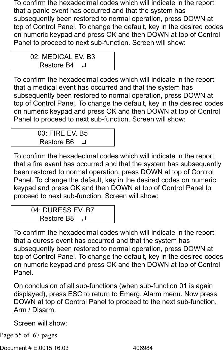  Page 55 of  67 pages  Document # E.0015.16.03          406984  To confirm the hexadecimal codes which will indicate in the report that a panic event has occurred and that the system has subsequently been restored to normal operation, press DOWN at top of Control Panel. To change the default, key in the desired codes on numeric keypad and press OK and then DOWN at top of Control Panel to proceed to next sub-function. Screen will show: 02: MEDICAL EV. B3 Restore B4   ↵ To confirm the hexadecimal codes which will indicate in the report that a medical event has occurred and that the system has subsequently been restored to normal operation, press DOWN at top of Control Panel. To change the default, key in the desired codes on numeric keypad and press OK and then DOWN at top of Control Panel to proceed to next sub-function. Screen will show: 03: FIRE EV. B5 Restore B6   ↵ To confirm the hexadecimal codes which will indicate in the report that a fire event has occurred and that the system has subsequently been restored to normal operation, press DOWN at top of Control Panel. To change the default, key in the desired codes on numeric keypad and press OK and then DOWN at top of Control Panel to proceed to next sub-function. Screen will show: 04: DURESS EV. B7 Restore B8   ↵ To confirm the hexadecimal codes which will indicate in the report that a duress event has occurred and that the system has subsequently been restored to normal operation, press DOWN at top of Control Panel. To change the default, key in the desired codes on numeric keypad and press OK and then DOWN at top of Control Panel. On conclusion of all sub-functions (when sub-function 01 is again displayed), press ESC to return to Emerg. Alarm menu. Now press DOWN at top of Control Panel to proceed to the next sub-function, Arm / Disarm. Screen will show: 