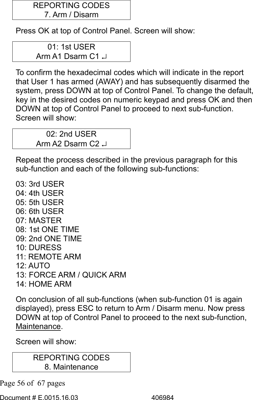  Page 56 of  67 pages  Document # E.0015.16.03          406984  REPORTING CODES 7. Arm / Disarm Press OK at top of Control Panel. Screen will show: 01: 1st USER Arm A1 Dsarm C1 ↵ To confirm the hexadecimal codes which will indicate in the report that User 1 has armed (AWAY) and has subsequently disarmed the system, press DOWN at top of Control Panel. To change the default, key in the desired codes on numeric keypad and press OK and then DOWN at top of Control Panel to proceed to next sub-function. Screen will show: 02: 2nd USER Arm A2 Dsarm C2 ↵ Repeat the process described in the previous paragraph for this sub-function and each of the following sub-functions: 03: 3rd USER  04: 4th USER  05: 5th USER  06: 6th USER  07: MASTER  08: 1st ONE TIME 09: 2nd ONE TIME 10: DURESS  11: REMOTE ARM 12: AUTO 13: FORCE ARM / QUICK ARM 14: HOME ARM On conclusion of all sub-functions (when sub-function 01 is again displayed), press ESC to return to Arm / Disarm menu. Now press DOWN at top of Control Panel to proceed to the next sub-function, Maintenance. Screen will show: REPORTING CODES 8. Maintenance 