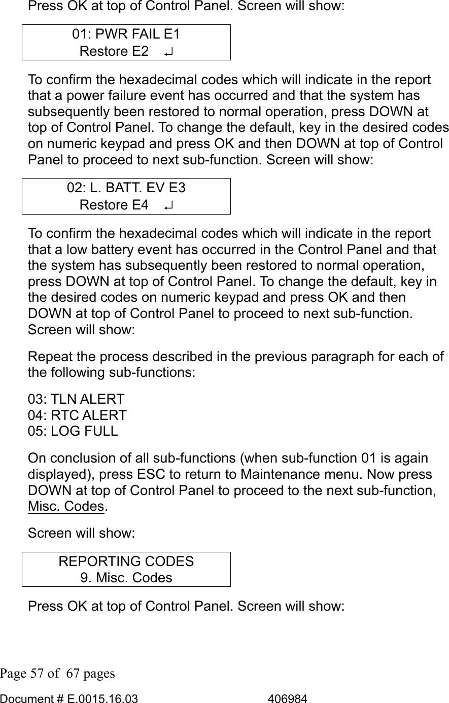  Page 57 of  67 pages  Document # E.0015.16.03          406984  Press OK at top of Control Panel. Screen will show: 01: PWR FAIL E1 Restore E2   ↵ To confirm the hexadecimal codes which will indicate in the report that a power failure event has occurred and that the system has subsequently been restored to normal operation, press DOWN at top of Control Panel. To change the default, key in the desired codes on numeric keypad and press OK and then DOWN at top of Control Panel to proceed to next sub-function. Screen will show: 02: L. BATT. EV E3 Restore E4   ↵ To confirm the hexadecimal codes which will indicate in the report that a low battery event has occurred in the Control Panel and that the system has subsequently been restored to normal operation, press DOWN at top of Control Panel. To change the default, key in the desired codes on numeric keypad and press OK and then DOWN at top of Control Panel to proceed to next sub-function. Screen will show: Repeat the process described in the previous paragraph for each of the following sub-functions: 03: TLN ALERT 04: RTC ALERT 05: LOG FULL  On conclusion of all sub-functions (when sub-function 01 is again displayed), press ESC to return to Maintenance menu. Now press DOWN at top of Control Panel to proceed to the next sub-function, Misc. Codes. Screen will show: REPORTING CODES 9. Misc. Codes Press OK at top of Control Panel. Screen will show: 