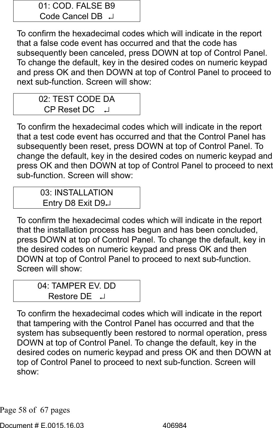  Page 58 of  67 pages  Document # E.0015.16.03          406984  01: COD. FALSE B9 Code Cancel DB  ↵ To confirm the hexadecimal codes which will indicate in the report that a false code event has occurred and that the code has subsequently been canceled, press DOWN at top of Control Panel. To change the default, key in the desired codes on numeric keypad and press OK and then DOWN at top of Control Panel to proceed to next sub-function. Screen will show: 02: TEST CODE DA CP Reset DC   ↵ To confirm the hexadecimal codes which will indicate in the report that a test code event has occurred and that the Control Panel has subsequently been reset, press DOWN at top of Control Panel. To change the default, key in the desired codes on numeric keypad and press OK and then DOWN at top of Control Panel to proceed to next sub-function. Screen will show: 03: INSTALLATION Entry D8 Exit D9↵ To confirm the hexadecimal codes which will indicate in the report that the installation process has begun and has been concluded, press DOWN at top of Control Panel. To change the default, key in the desired codes on numeric keypad and press OK and then DOWN at top of Control Panel to proceed to next sub-function. Screen will show: 04: TAMPER EV. DD Restore DE  ↵ To confirm the hexadecimal codes which will indicate in the report that tampering with the Control Panel has occurred and that the system has subsequently been restored to normal operation, press DOWN at top of Control Panel. To change the default, key in the desired codes on numeric keypad and press OK and then DOWN at top of Control Panel to proceed to next sub-function. Screen will show: 