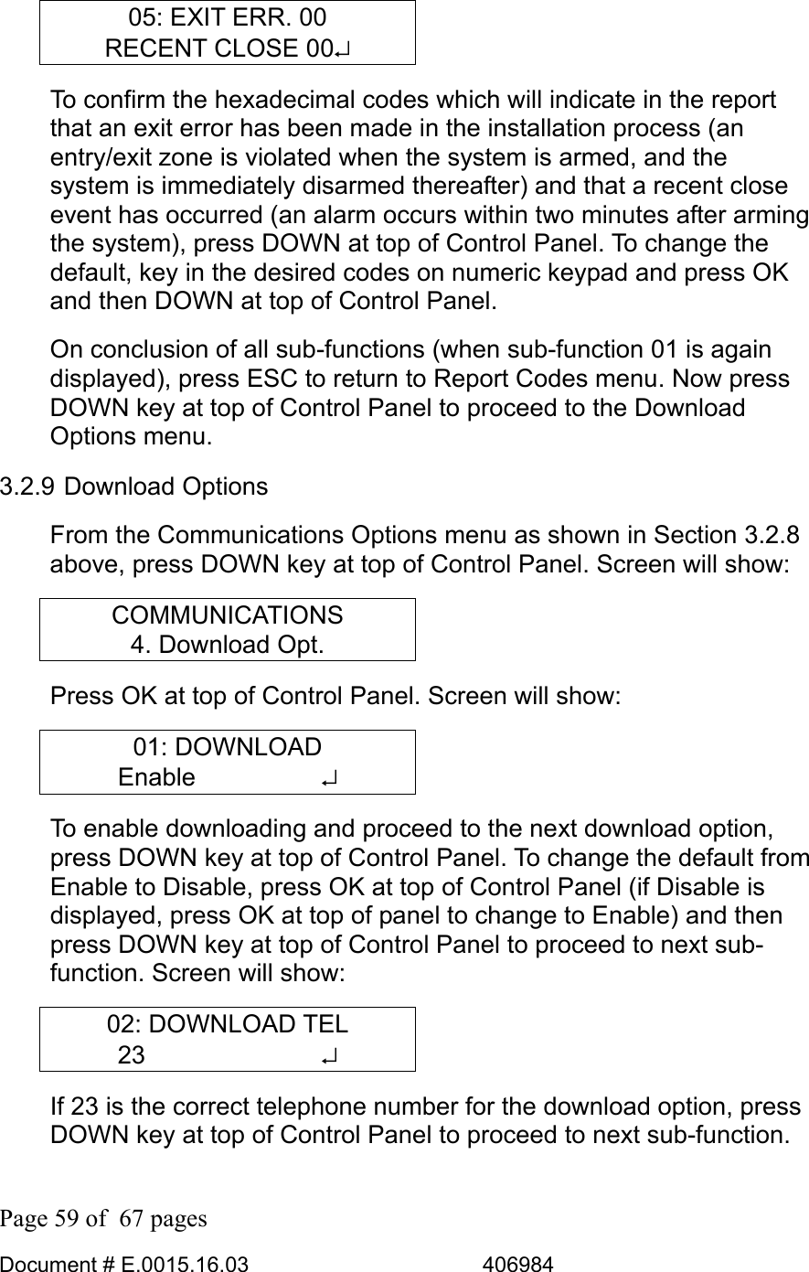  Page 59 of  67 pages  Document # E.0015.16.03          406984  05: EXIT ERR. 00 RECENT CLOSE 00↵ To confirm the hexadecimal codes which will indicate in the report that an exit error has been made in the installation process (an entry/exit zone is violated when the system is armed, and the system is immediately disarmed thereafter) and that a recent close event has occurred (an alarm occurs within two minutes after arming the system), press DOWN at top of Control Panel. To change the default, key in the desired codes on numeric keypad and press OK and then DOWN at top of Control Panel. On conclusion of all sub-functions (when sub-function 01 is again displayed), press ESC to return to Report Codes menu. Now press DOWN key at top of Control Panel to proceed to the Download Options menu. 3.2.9 Download Options From the Communications Options menu as shown in Section 3.2.8 above, press DOWN key at top of Control Panel. Screen will show: COMMUNICATIONS 4. Download Opt. Press OK at top of Control Panel. Screen will show: 01: DOWNLOAD Enable     ↵ To enable downloading and proceed to the next download option, press DOWN key at top of Control Panel. To change the default from Enable to Disable, press OK at top of Control Panel (if Disable is displayed, press OK at top of panel to change to Enable) and then press DOWN key at top of Control Panel to proceed to next sub-function. Screen will show: 02: DOWNLOAD TEL 23       ↵ If 23 is the correct telephone number for the download option, press DOWN key at top of Control Panel to proceed to next sub-function.  