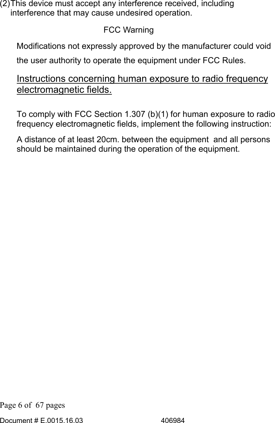  Page 6 of  67 pages  Document # E.0015.16.03          406984  (2) This device must accept any interference received, including interference that may cause undesired operation. FCC Warning Modifications not expressly approved by the manufacturer could void the user authority to operate the equipment under FCC Rules. Instructions concerning human exposure to radio frequency electromagnetic fields.  To comply with FCC Section 1.307 (b)(1) for human exposure to radio frequency electromagnetic fields, implement the following instruction: A distance of at least 20cm. between the equipment  and all persons should be maintained during the operation of the equipment. 