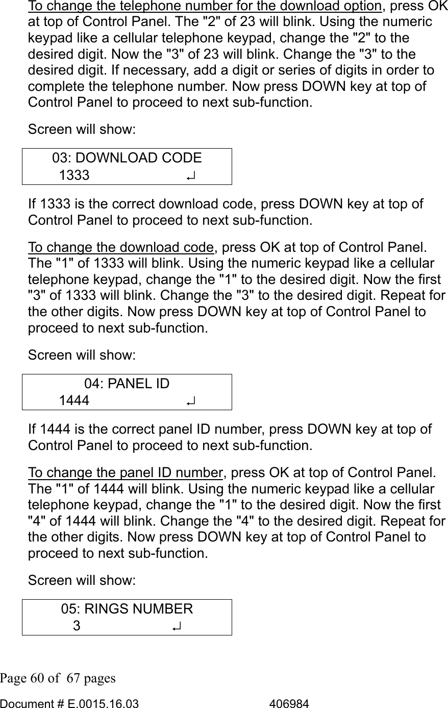  Page 60 of  67 pages  Document # E.0015.16.03          406984  To change the telephone number for the download option, press OK at top of Control Panel. The &quot;2&quot; of 23 will blink. Using the numeric keypad like a cellular telephone keypad, change the &quot;2&quot; to the desired digit. Now the &quot;3&quot; of 23 will blink. Change the &quot;3&quot; to the desired digit. If necessary, add a digit or series of digits in order to complete the telephone number. Now press DOWN key at top of Control Panel to proceed to next sub-function.  Screen will show: 03: DOWNLOAD CODE 1333       ↵ If 1333 is the correct download code, press DOWN key at top of Control Panel to proceed to next sub-function.  To change the download code, press OK at top of Control Panel. The &quot;1&quot; of 1333 will blink. Using the numeric keypad like a cellular telephone keypad, change the &quot;1&quot; to the desired digit. Now the first &quot;3&quot; of 1333 will blink. Change the &quot;3&quot; to the desired digit. Repeat for the other digits. Now press DOWN key at top of Control Panel to proceed to next sub-function.  Screen will show: 04: PANEL ID 1444       ↵ If 1444 is the correct panel ID number, press DOWN key at top of Control Panel to proceed to next sub-function.  To change the panel ID number, press OK at top of Control Panel. The &quot;1&quot; of 1444 will blink. Using the numeric keypad like a cellular telephone keypad, change the &quot;1&quot; to the desired digit. Now the first &quot;4&quot; of 1444 will blink. Change the &quot;4&quot; to the desired digit. Repeat for the other digits. Now press DOWN key at top of Control Panel to proceed to next sub-function.  Screen will show: 05: RINGS NUMBER 3       ↵ 