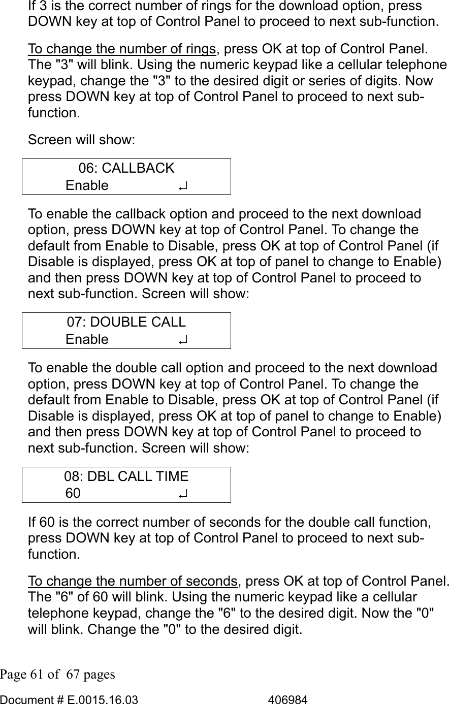  Page 61 of  67 pages  Document # E.0015.16.03          406984  If 3 is the correct number of rings for the download option, press DOWN key at top of Control Panel to proceed to next sub-function.  To change the number of rings, press OK at top of Control Panel. The &quot;3&quot; will blink. Using the numeric keypad like a cellular telephone keypad, change the &quot;3&quot; to the desired digit or series of digits. Now press DOWN key at top of Control Panel to proceed to next sub-function.  Screen will show: 06: CALLBACK Enable     ↵ To enable the callback option and proceed to the next download option, press DOWN key at top of Control Panel. To change the default from Enable to Disable, press OK at top of Control Panel (if Disable is displayed, press OK at top of panel to change to Enable) and then press DOWN key at top of Control Panel to proceed to next sub-function. Screen will show: 07: DOUBLE CALL Enable     ↵ To enable the double call option and proceed to the next download option, press DOWN key at top of Control Panel. To change the default from Enable to Disable, press OK at top of Control Panel (if Disable is displayed, press OK at top of panel to change to Enable) and then press DOWN key at top of Control Panel to proceed to next sub-function. Screen will show: 08: DBL CALL TIME 60       ↵ If 60 is the correct number of seconds for the double call function, press DOWN key at top of Control Panel to proceed to next sub-function.  To change the number of seconds, press OK at top of Control Panel. The &quot;6&quot; of 60 will blink. Using the numeric keypad like a cellular telephone keypad, change the &quot;6&quot; to the desired digit. Now the &quot;0&quot; will blink. Change the &quot;0&quot; to the desired digit.  