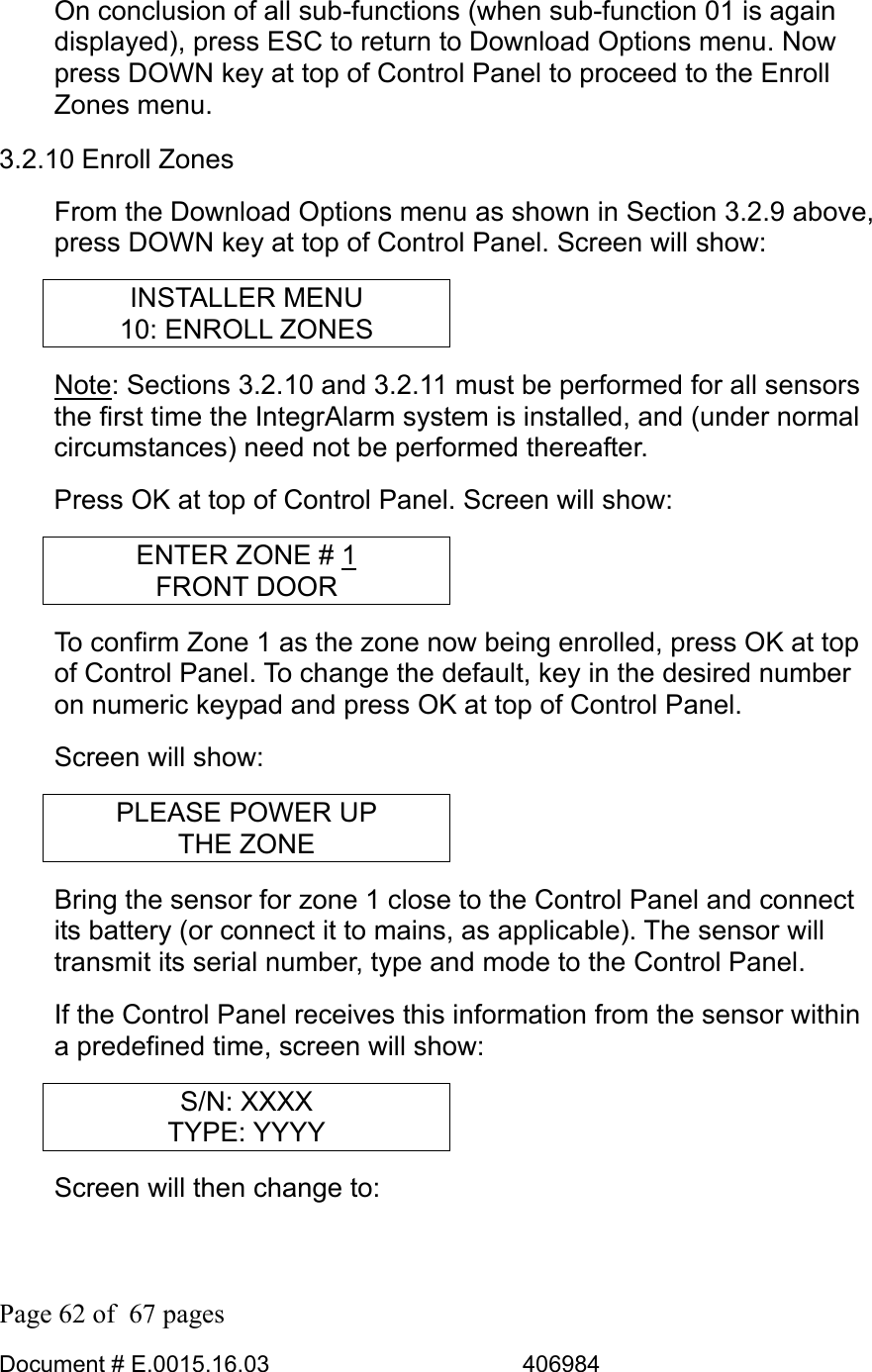  Page 62 of  67 pages  Document # E.0015.16.03          406984  On conclusion of all sub-functions (when sub-function 01 is again displayed), press ESC to return to Download Options menu. Now press DOWN key at top of Control Panel to proceed to the Enroll Zones menu. 3.2.10 Enroll Zones From the Download Options menu as shown in Section 3.2.9 above, press DOWN key at top of Control Panel. Screen will show: INSTALLER MENU 10: ENROLL ZONES Note: Sections 3.2.10 and 3.2.11 must be performed for all sensors the first time the IntegrAlarm system is installed, and (under normal circumstances) need not be performed thereafter. Press OK at top of Control Panel. Screen will show: ENTER ZONE # 1 FRONT DOOR To confirm Zone 1 as the zone now being enrolled, press OK at top of Control Panel. To change the default, key in the desired number on numeric keypad and press OK at top of Control Panel. Screen will show: PLEASE POWER UP THE ZONE Bring the sensor for zone 1 close to the Control Panel and connect its battery (or connect it to mains, as applicable). The sensor will transmit its serial number, type and mode to the Control Panel. If the Control Panel receives this information from the sensor within a predefined time, screen will show: S/N: XXXX TYPE: YYYY Screen will then change to: 