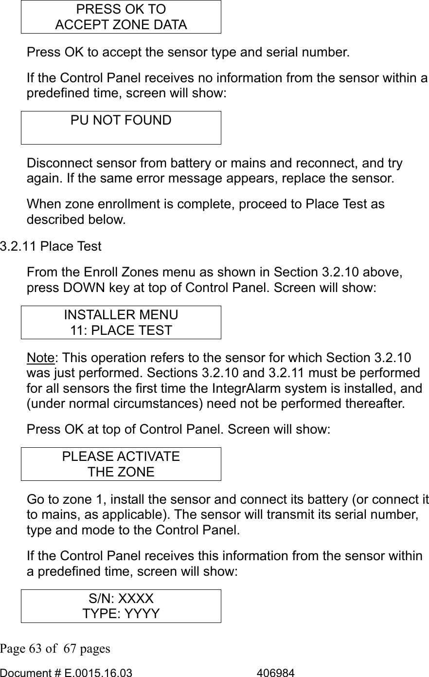  Page 63 of  67 pages  Document # E.0015.16.03          406984  PRESS OK TO ACCEPT ZONE DATA Press OK to accept the sensor type and serial number. If the Control Panel receives no information from the sensor within a predefined time, screen will show: PU NOT FOUND  Disconnect sensor from battery or mains and reconnect, and try again. If the same error message appears, replace the sensor. When zone enrollment is complete, proceed to Place Test as described below. 3.2.11 Place Test From the Enroll Zones menu as shown in Section 3.2.10 above, press DOWN key at top of Control Panel. Screen will show: INSTALLER MENU 11: PLACE TEST Note: This operation refers to the sensor for which Section 3.2.10 was just performed. Sections 3.2.10 and 3.2.11 must be performed for all sensors the first time the IntegrAlarm system is installed, and (under normal circumstances) need not be performed thereafter. Press OK at top of Control Panel. Screen will show: PLEASE ACTIVATE THE ZONE Go to zone 1, install the sensor and connect its battery (or connect it to mains, as applicable). The sensor will transmit its serial number, type and mode to the Control Panel. If the Control Panel receives this information from the sensor within a predefined time, screen will show: S/N: XXXX TYPE: YYYY 