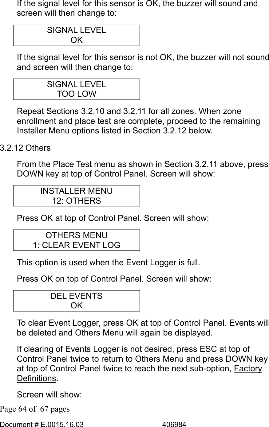  Page 64 of  67 pages  Document # E.0015.16.03          406984  If the signal level for this sensor is OK, the buzzer will sound and screen will then change to: SIGNAL LEVEL OK If the signal level for this sensor is not OK, the buzzer will not sound and screen will then change to: SIGNAL LEVEL TOO LOW Repeat Sections 3.2.10 and 3.2.11 for all zones. When zone enrollment and place test are complete, proceed to the remaining Installer Menu options listed in Section 3.2.12 below. 3.2.12 Others From the Place Test menu as shown in Section 3.2.11 above, press DOWN key at top of Control Panel. Screen will show: INSTALLER MENU 12: OTHERS Press OK at top of Control Panel. Screen will show: OTHERS MENU 1: CLEAR EVENT LOG This option is used when the Event Logger is full. Press OK on top of Control Panel. Screen will show: DEL EVENTS OK To clear Event Logger, press OK at top of Control Panel. Events will be deleted and Others Menu will again be displayed.  If clearing of Events Logger is not desired, press ESC at top of Control Panel twice to return to Others Menu and press DOWN key at top of Control Panel twice to reach the next sub-option, Factory Definitions. Screen will show: 