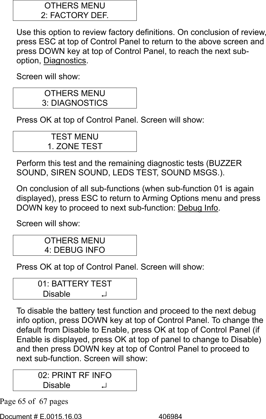  Page 65 of  67 pages  Document # E.0015.16.03          406984  OTHERS MENU 2: FACTORY DEF. Use this option to review factory definitions. On conclusion of review, press ESC at top of Control Panel to return to the above screen and press DOWN key at top of Control Panel, to reach the next sub-option, Diagnostics. Screen will show: OTHERS MENU 3: DIAGNOSTICS Press OK at top of Control Panel. Screen will show: TEST MENU 1. ZONE TEST Perform this test and the remaining diagnostic tests (BUZZER SOUND, SIREN SOUND, LEDS TEST, SOUND MSGS.).  On conclusion of all sub-functions (when sub-function 01 is again displayed), press ESC to return to Arming Options menu and press DOWN key to proceed to next sub-function: Debug Info.  Screen will show: OTHERS MENU 4: DEBUG INFO Press OK at top of Control Panel. Screen will show: 01: BATTERY TEST Disable       ↵ To disable the battery test function and proceed to the next debug info option, press DOWN key at top of Control Panel. To change the default from Disable to Enable, press OK at top of Control Panel (if Enable is displayed, press OK at top of panel to change to Disable) and then press DOWN key at top of Control Panel to proceed to next sub-function. Screen will show: 02: PRINT RF INFO Disable       ↵ 