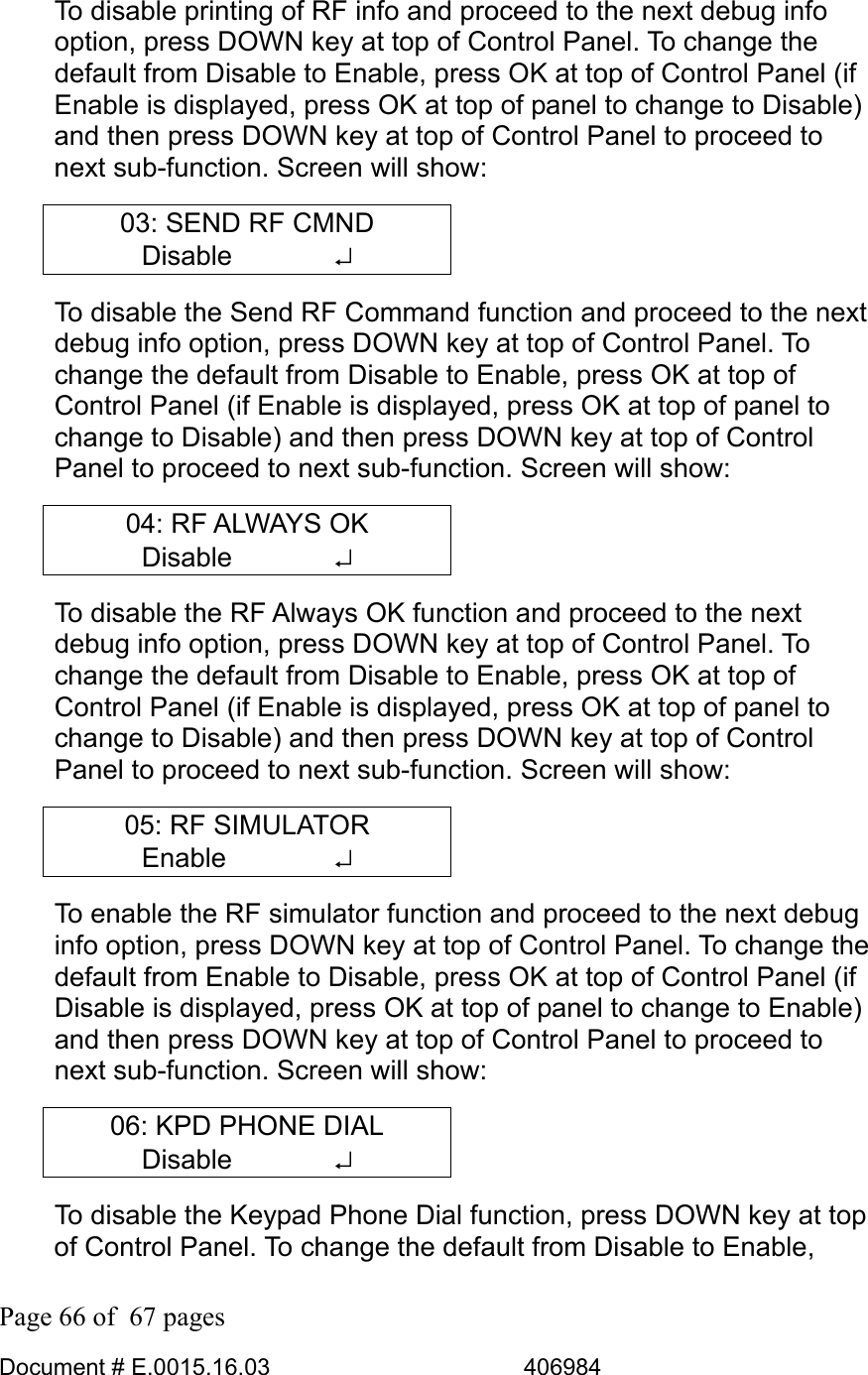  Page 66 of  67 pages  Document # E.0015.16.03          406984  To disable printing of RF info and proceed to the next debug info option, press DOWN key at top of Control Panel. To change the default from Disable to Enable, press OK at top of Control Panel (if Enable is displayed, press OK at top of panel to change to Disable) and then press DOWN key at top of Control Panel to proceed to next sub-function. Screen will show: 03: SEND RF CMND Disable       ↵ To disable the Send RF Command function and proceed to the next debug info option, press DOWN key at top of Control Panel. To change the default from Disable to Enable, press OK at top of Control Panel (if Enable is displayed, press OK at top of panel to change to Disable) and then press DOWN key at top of Control Panel to proceed to next sub-function. Screen will show: 04: RF ALWAYS OK Disable       ↵ To disable the RF Always OK function and proceed to the next debug info option, press DOWN key at top of Control Panel. To change the default from Disable to Enable, press OK at top of Control Panel (if Enable is displayed, press OK at top of panel to change to Disable) and then press DOWN key at top of Control Panel to proceed to next sub-function. Screen will show: 05: RF SIMULATOR Enable    ↵ To enable the RF simulator function and proceed to the next debug info option, press DOWN key at top of Control Panel. To change the default from Enable to Disable, press OK at top of Control Panel (if Disable is displayed, press OK at top of panel to change to Enable) and then press DOWN key at top of Control Panel to proceed to next sub-function. Screen will show: 06: KPD PHONE DIAL Disable       ↵ To disable the Keypad Phone Dial function, press DOWN key at top of Control Panel. To change the default from Disable to Enable, 