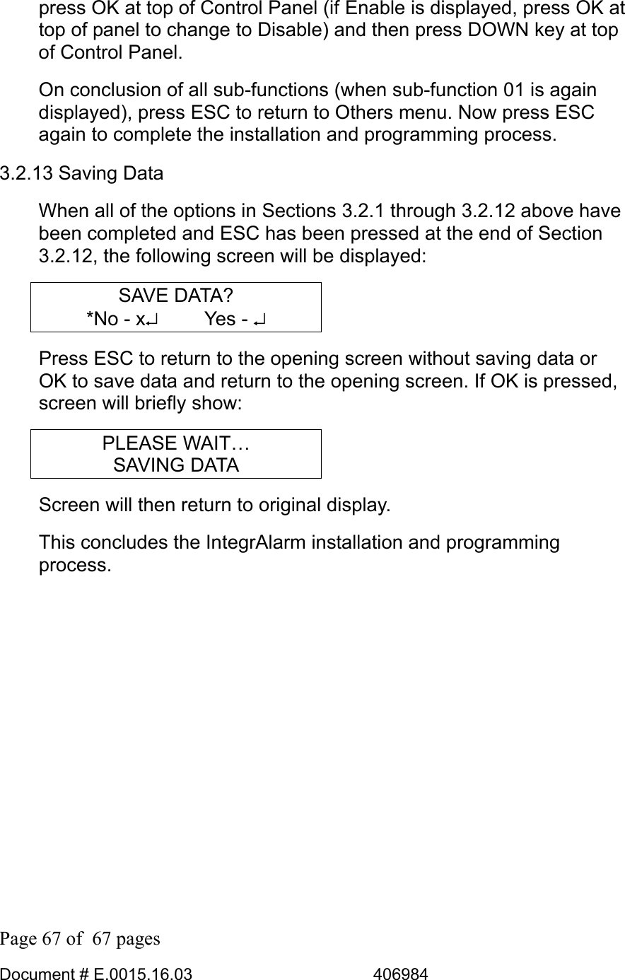  Page 67 of  67 pages  Document # E.0015.16.03          406984  press OK at top of Control Panel (if Enable is displayed, press OK at top of panel to change to Disable) and then press DOWN key at top of Control Panel. On conclusion of all sub-functions (when sub-function 01 is again displayed), press ESC to return to Others menu. Now press ESC again to complete the installation and programming process. 3.2.13 Saving Data When all of the options in Sections 3.2.1 through 3.2.12 above have been completed and ESC has been pressed at the end of Section 3.2.12, the following screen will be displayed: SAVE DATA? *No - x↵     Yes - ↵ Press ESC to return to the opening screen without saving data or OK to save data and return to the opening screen. If OK is pressed, screen will briefly show: PLEASE WAIT… SAVING DATA Screen will then return to original display. This concludes the IntegrAlarm installation and programming process. 