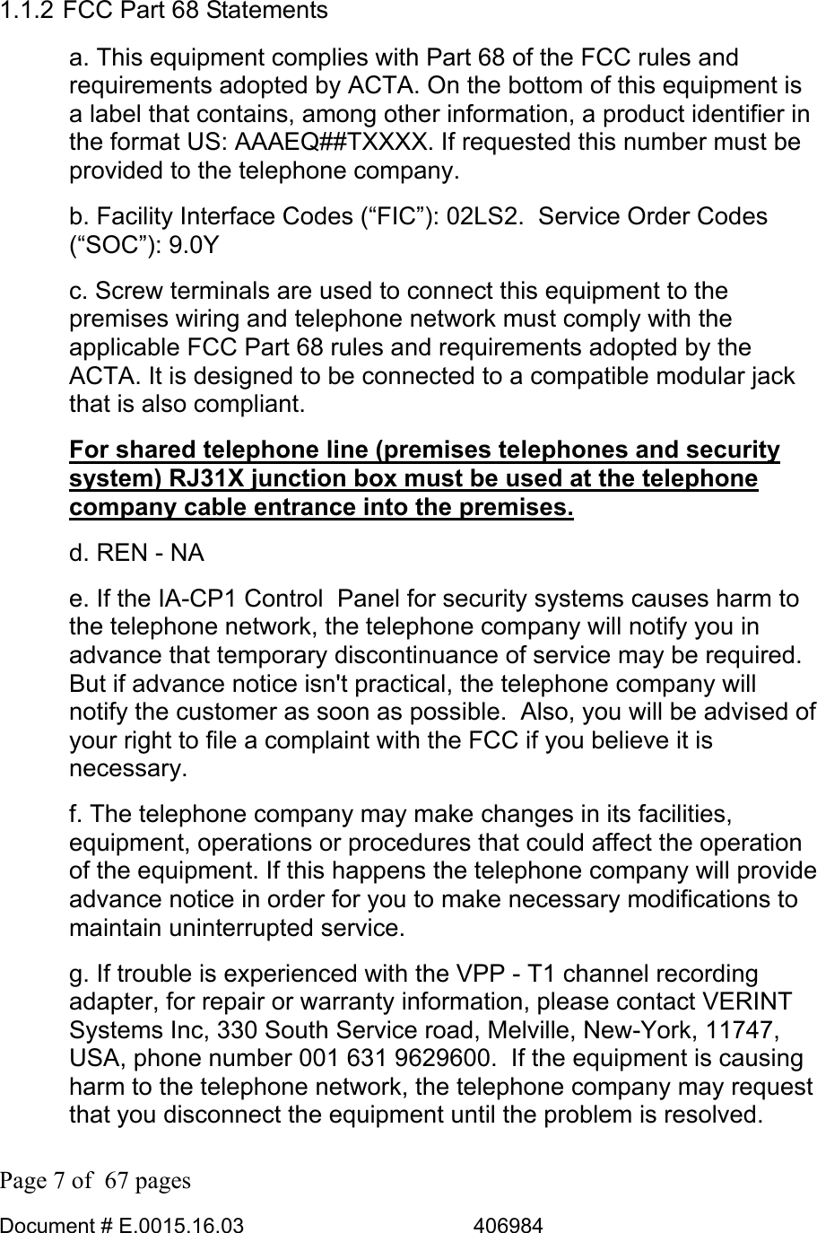  Page 7 of  67 pages  Document # E.0015.16.03          406984  1.1.2 FCC Part 68 Statements a. This equipment complies with Part 68 of the FCC rules and requirements adopted by ACTA. On the bottom of this equipment is a label that contains, among other information, a product identifier in the format US: AAAEQ##TXXXX. If requested this number must be provided to the telephone company. b. Facility Interface Codes (“FIC”): 02LS2.  Service Order Codes (“SOC”): 9.0Y c. Screw terminals are used to connect this equipment to the premises wiring and telephone network must comply with the applicable FCC Part 68 rules and requirements adopted by the ACTA. It is designed to be connected to a compatible modular jack that is also compliant.  For shared telephone line (premises telephones and security system) RJ31X junction box must be used at the telephone company cable entrance into the premises. d. REN - NA  e. If the IA-CP1 Control  Panel for security systems causes harm to the telephone network, the telephone company will notify you in advance that temporary discontinuance of service may be required.  But if advance notice isn&apos;t practical, the telephone company will notify the customer as soon as possible.  Also, you will be advised of your right to file a complaint with the FCC if you believe it is necessary. f. The telephone company may make changes in its facilities, equipment, operations or procedures that could affect the operation of the equipment. If this happens the telephone company will provide advance notice in order for you to make necessary modifications to maintain uninterrupted service.  g. If trouble is experienced with the VPP - T1 channel recording adapter, for repair or warranty information, please contact VERINT Systems Inc, 330 South Service road, Melville, New-York, 11747, USA, phone number 001 631 9629600.  If the equipment is causing harm to the telephone network, the telephone company may request that you disconnect the equipment until the problem is resolved. 