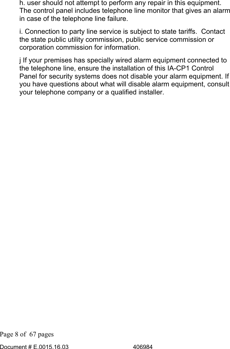  Page 8 of  67 pages  Document # E.0015.16.03          406984  h. user should not attempt to perform any repair in this equipment.  The control panel includes telephone line monitor that gives an alarm in case of the telephone line failure.  i. Connection to party line service is subject to state tariffs.  Contact the state public utility commission, public service commission or corporation commission for information. j If your premises has specially wired alarm equipment connected to the telephone line, ensure the installation of this IA-CP1 Control  Panel for security systems does not disable your alarm equipment. If you have questions about what will disable alarm equipment, consult your telephone company or a qualified installer.                