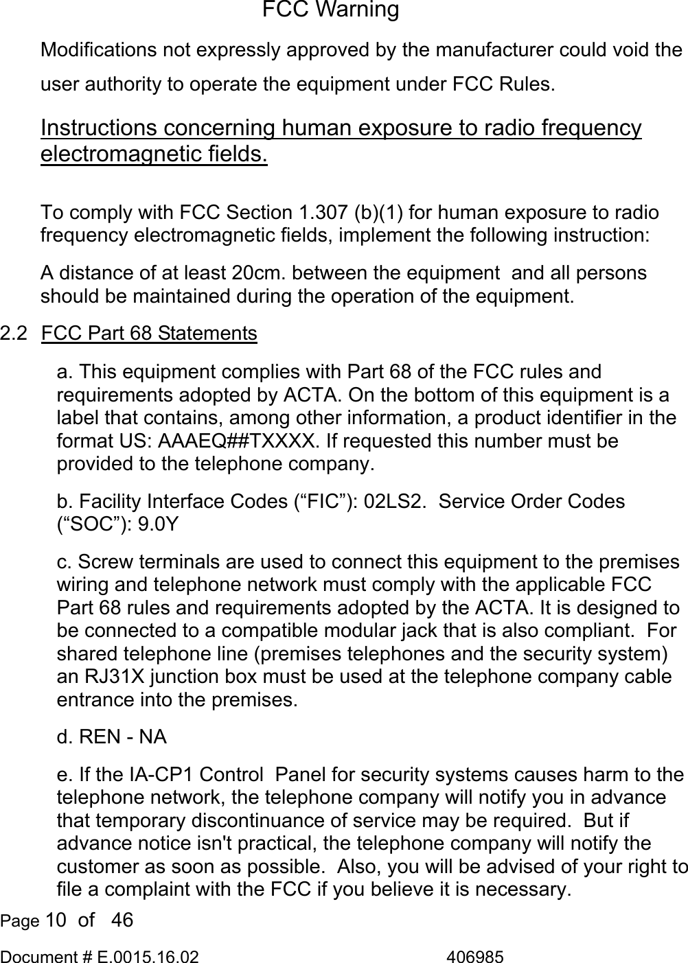  Page 10  of   46 Document # E.0015.16.02               406985  FCC Warning Modifications not expressly approved by the manufacturer could void the user authority to operate the equipment under FCC Rules. Instructions concerning human exposure to radio frequency electromagnetic fields.  To comply with FCC Section 1.307 (b)(1) for human exposure to radio frequency electromagnetic fields, implement the following instruction: A distance of at least 20cm. between the equipment  and all persons should be maintained during the operation of the equipment. 2.2  FCC Part 68 Statements a. This equipment complies with Part 68 of the FCC rules and requirements adopted by ACTA. On the bottom of this equipment is a label that contains, among other information, a product identifier in the format US: AAAEQ##TXXXX. If requested this number must be provided to the telephone company. b. Facility Interface Codes (“FIC”): 02LS2.  Service Order Codes (“SOC”): 9.0Y c. Screw terminals are used to connect this equipment to the premises wiring and telephone network must comply with the applicable FCC Part 68 rules and requirements adopted by the ACTA. It is designed to be connected to a compatible modular jack that is also compliant.  For shared telephone line (premises telephones and the security system) an RJ31X junction box must be used at the telephone company cable entrance into the premises. d. REN - NA e. If the IA-CP1 Control  Panel for security systems causes harm to the telephone network, the telephone company will notify you in advance that temporary discontinuance of service may be required.  But if advance notice isn&apos;t practical, the telephone company will notify the customer as soon as possible.  Also, you will be advised of your right to file a complaint with the FCC if you believe it is necessary. 