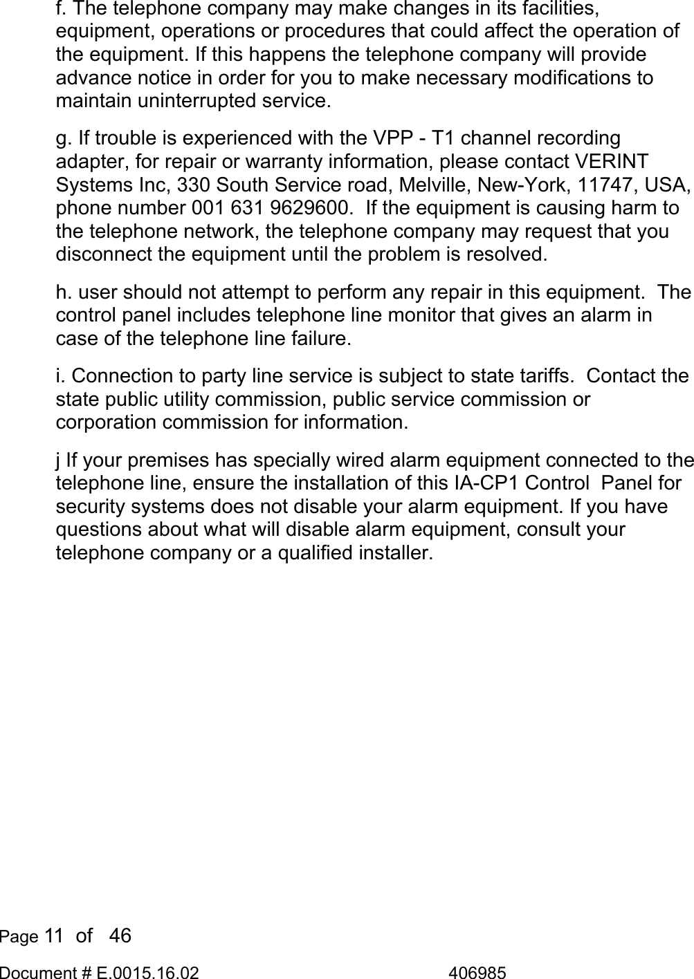  Page 11  of   46 Document # E.0015.16.02               406985  f. The telephone company may make changes in its facilities, equipment, operations or procedures that could affect the operation of the equipment. If this happens the telephone company will provide advance notice in order for you to make necessary modifications to maintain uninterrupted service.  g. If trouble is experienced with the VPP - T1 channel recording adapter, for repair or warranty information, please contact VERINT Systems Inc, 330 South Service road, Melville, New-York, 11747, USA, phone number 001 631 9629600.  If the equipment is causing harm to the telephone network, the telephone company may request that you disconnect the equipment until the problem is resolved. h. user should not attempt to perform any repair in this equipment.  The control panel includes telephone line monitor that gives an alarm in case of the telephone line failure.  i. Connection to party line service is subject to state tariffs.  Contact the state public utility commission, public service commission or corporation commission for information. j If your premises has specially wired alarm equipment connected to the telephone line, ensure the installation of this IA-CP1 Control  Panel for security systems does not disable your alarm equipment. If you have questions about what will disable alarm equipment, consult your telephone company or a qualified installer.   