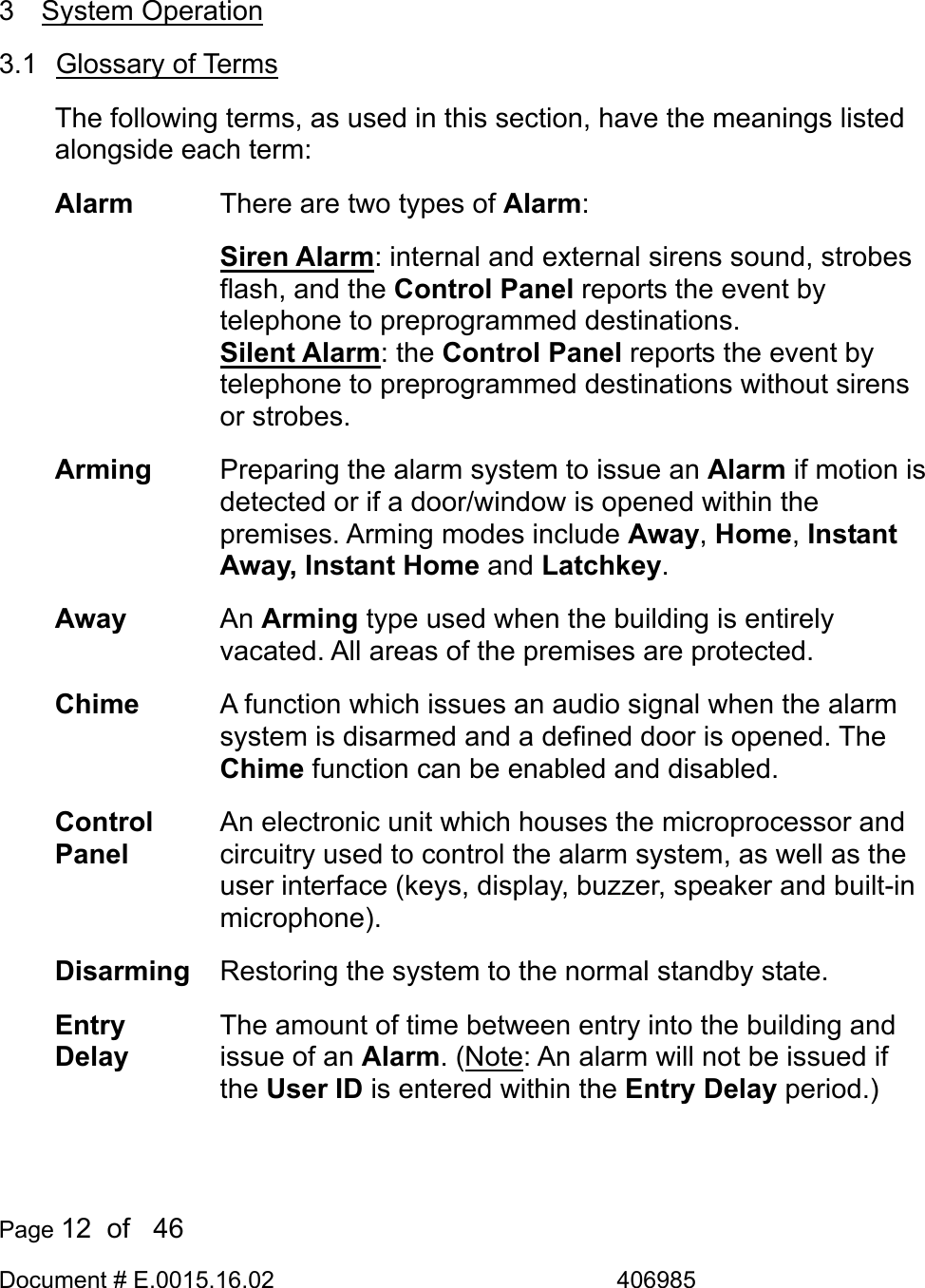  Page 12  of   46 Document # E.0015.16.02               406985   3 System Operation 3.1 Glossary of Terms The following terms, as used in this section, have the meanings listed alongside each term: Alarm  There are two types of Alarm: Siren Alarm: internal and external sirens sound, strobes flash, and the Control Panel reports the event by telephone to preprogrammed destinations. Silent Alarm: the Control Panel reports the event by telephone to preprogrammed destinations without sirens or strobes. Arming  Preparing the alarm system to issue an Alarm if motion is detected or if a door/window is opened within the premises. Arming modes include Away, Home, Instant Away, Instant Home and Latchkey. Away  An Arming type used when the building is entirely vacated. All areas of the premises are protected. Chime  A function which issues an audio signal when the alarm system is disarmed and a defined door is opened. The Chime function can be enabled and disabled. Control Panel An electronic unit which houses the microprocessor and circuitry used to control the alarm system, as well as the user interface (keys, display, buzzer, speaker and built-in microphone). Disarming  Restoring the system to the normal standby state. Entry Delay The amount of time between entry into the building and issue of an Alarm. (Note: An alarm will not be issued if the User ID is entered within the Entry Delay period.)   