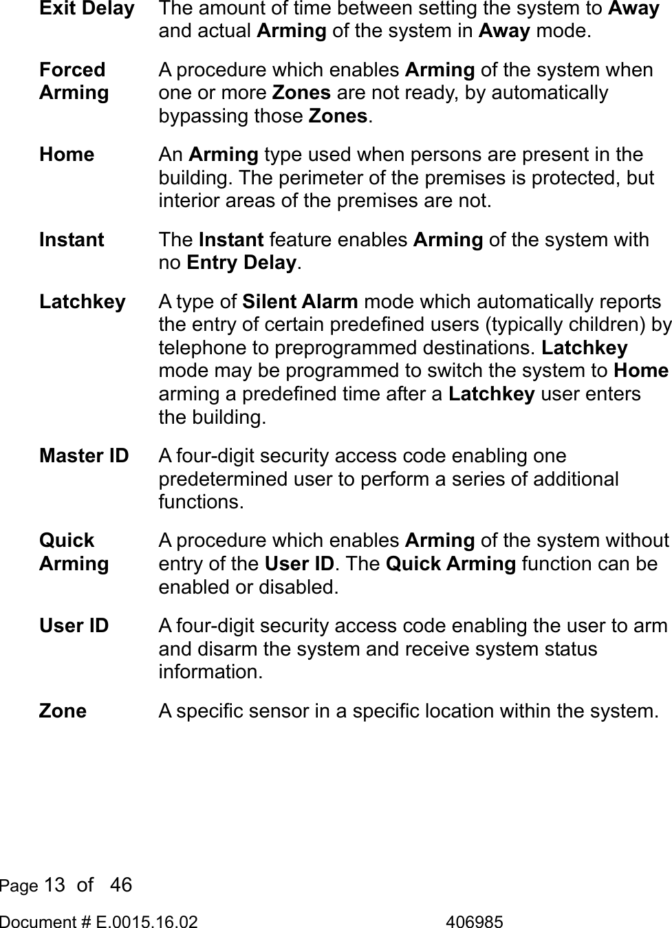  Page 13  of   46 Document # E.0015.16.02               406985   Exit Delay  The amount of time between setting the system to Away and actual Arming of the system in Away mode. Forced Arming A procedure which enables Arming of the system when one or more Zones are not ready, by automatically bypassing those Zones. Home  An Arming type used when persons are present in the building. The perimeter of the premises is protected, but interior areas of the premises are not. Instant  The Instant feature enables Arming of the system with no Entry Delay. Latchkey  A type of Silent Alarm mode which automatically reports the entry of certain predefined users (typically children) by telephone to preprogrammed destinations. Latchkey mode may be programmed to switch the system to Home arming a predefined time after a Latchkey user enters the building. Master ID  A four-digit security access code enabling one predetermined user to perform a series of additional functions. Quick Arming A procedure which enables Arming of the system without entry of the User ID. The Quick Arming function can be enabled or disabled. User ID  A four-digit security access code enabling the user to arm and disarm the system and receive system status information. Zone  A specific sensor in a specific location within the system.  