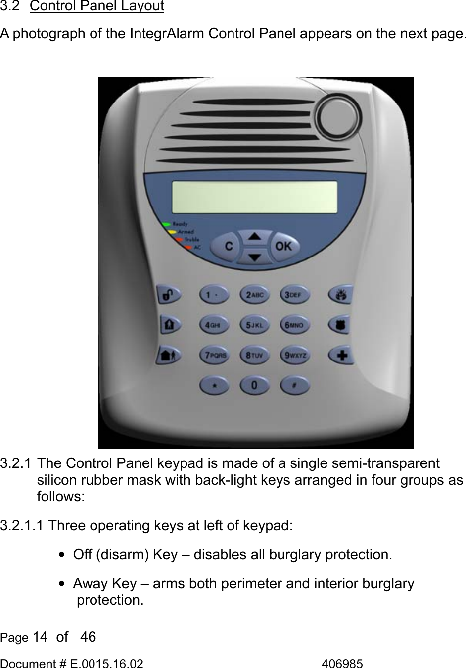  Page 14  of   46 Document # E.0015.16.02               406985   3.2  Control Panel Layout A photograph of the IntegrAlarm Control Panel appears on the next page.  3.2.1 The Control Panel keypad is made of a single semi-transparent silicon rubber mask with back-light keys arranged in four groups as follows:  3.2.1.1  Three operating keys at left of keypad:  •  Off (disarm) Key – disables all burglary protection. •  Away Key – arms both perimeter and interior burglary protection. 