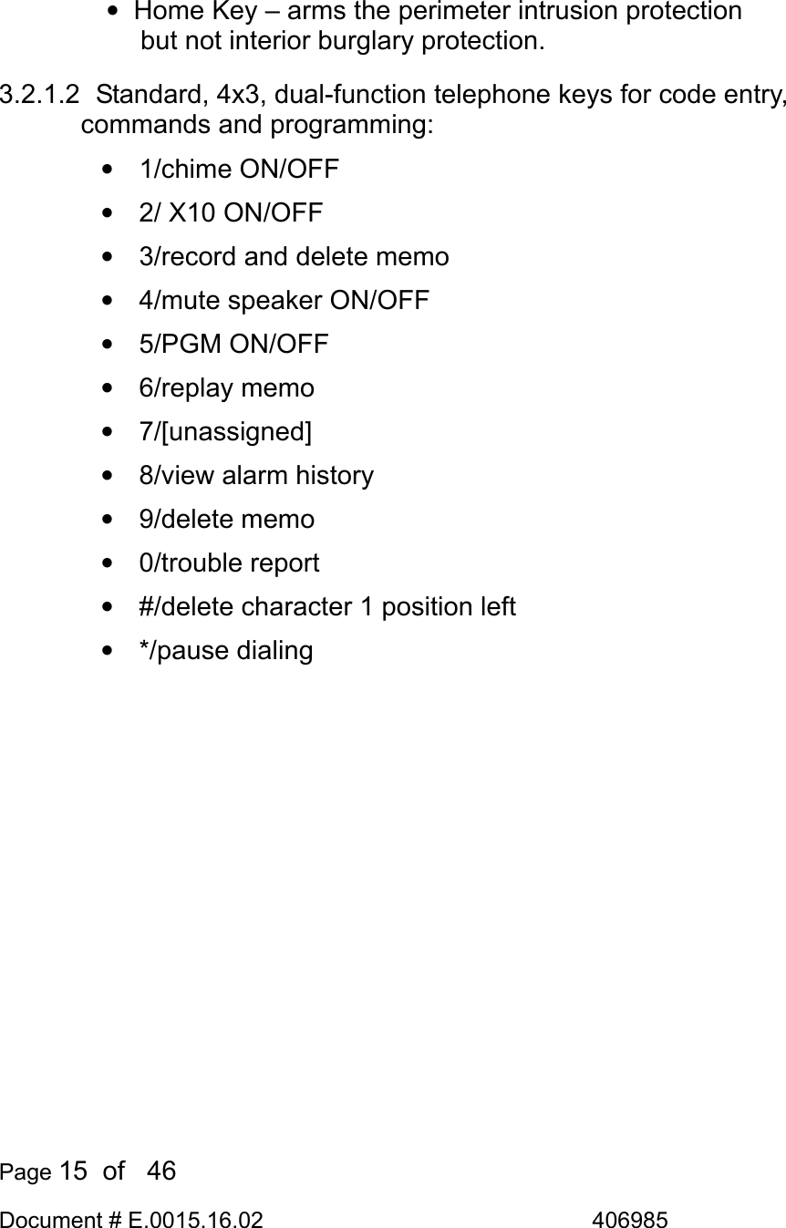  Page 15  of   46 Document # E.0015.16.02               406985   •  Home Key – arms the perimeter intrusion protection but not interior burglary protection. 3.2.1.2   Standard, 4x3, dual-function telephone keys for code entry, commands and programming: • 1/chime ON/OFF •  2/ X10 ON/OFF •  3/record and delete memo •  4/mute speaker ON/OFF • 5/PGM ON/OFF • 6/replay memo • 7/[unassigned] •  8/view alarm history • 9/delete memo • 0/trouble report •  #/delete character 1 position left • */pause dialing 