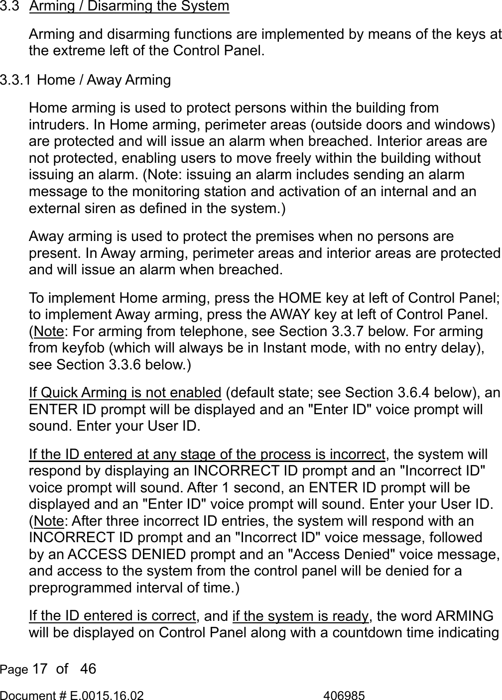  Page 17  of   46 Document # E.0015.16.02               406985  3.3  Arming / Disarming the System Arming and disarming functions are implemented by means of the keys at the extreme left of the Control Panel. 3.3.1  Home / Away Arming Home arming is used to protect persons within the building from intruders. In Home arming, perimeter areas (outside doors and windows) are protected and will issue an alarm when breached. Interior areas are not protected, enabling users to move freely within the building without issuing an alarm. (Note: issuing an alarm includes sending an alarm message to the monitoring station and activation of an internal and an external siren as defined in the system.) Away arming is used to protect the premises when no persons are present. In Away arming, perimeter areas and interior areas are protected and will issue an alarm when breached.  To implement Home arming, press the HOME key at left of Control Panel; to implement Away arming, press the AWAY key at left of Control Panel. (Note: For arming from telephone, see Section 3.3.7 below. For arming from keyfob (which will always be in Instant mode, with no entry delay), see Section 3.3.6 below.) If Quick Arming is not enabled (default state; see Section 3.6.4 below), an ENTER ID prompt will be displayed and an &quot;Enter ID&quot; voice prompt will sound. Enter your User ID.  If the ID entered at any stage of the process is incorrect, the system will respond by displaying an INCORRECT ID prompt and an &quot;Incorrect ID&quot; voice prompt will sound. After 1 second, an ENTER ID prompt will be displayed and an &quot;Enter ID&quot; voice prompt will sound. Enter your User ID. (Note: After three incorrect ID entries, the system will respond with an INCORRECT ID prompt and an &quot;Incorrect ID&quot; voice message, followed by an ACCESS DENIED prompt and an &quot;Access Denied&quot; voice message, and access to the system from the control panel will be denied for a preprogrammed interval of time.) If the ID entered is correct, and if the system is ready, the word ARMING will be displayed on Control Panel along with a countdown time indicating 