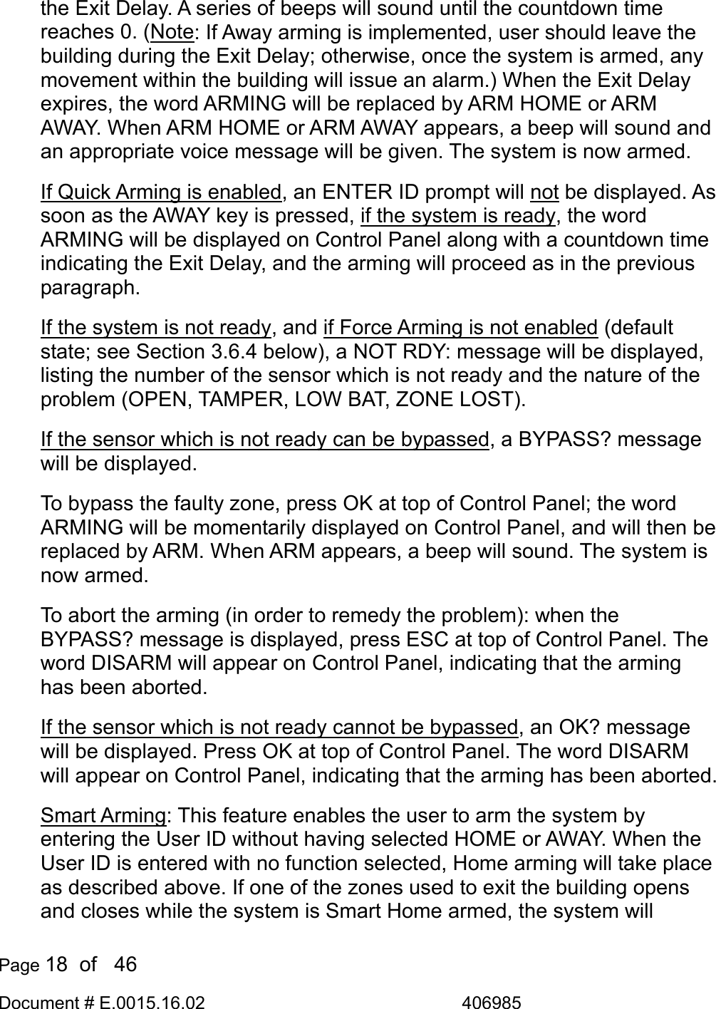  Page 18  of   46 Document # E.0015.16.02               406985  the Exit Delay. A series of beeps will sound until the countdown time reaches 0. (Note: If Away arming is implemented, user should leave the building during the Exit Delay; otherwise, once the system is armed, any movement within the building will issue an alarm.) When the Exit Delay expires, the word ARMING will be replaced by ARM HOME or ARM AWAY. When ARM HOME or ARM AWAY appears, a beep will sound and an appropriate voice message will be given. The system is now armed. If Quick Arming is enabled, an ENTER ID prompt will not be displayed. As soon as the AWAY key is pressed, if the system is ready, the word ARMING will be displayed on Control Panel along with a countdown time indicating the Exit Delay, and the arming will proceed as in the previous paragraph.  If the system is not ready, and if Force Arming is not enabled (default state; see Section 3.6.4 below), a NOT RDY: message will be displayed, listing the number of the sensor which is not ready and the nature of the problem (OPEN, TAMPER, LOW BAT, ZONE LOST).  If the sensor which is not ready can be bypassed, a BYPASS? message will be displayed.  To bypass the faulty zone, press OK at top of Control Panel; the word ARMING will be momentarily displayed on Control Panel, and will then be replaced by ARM. When ARM appears, a beep will sound. The system is now armed. To abort the arming (in order to remedy the problem): when the BYPASS? message is displayed, press ESC at top of Control Panel. The word DISARM will appear on Control Panel, indicating that the arming has been aborted. If the sensor which is not ready cannot be bypassed, an OK? message will be displayed. Press OK at top of Control Panel. The word DISARM will appear on Control Panel, indicating that the arming has been aborted. Smart Arming: This feature enables the user to arm the system by entering the User ID without having selected HOME or AWAY. When the User ID is entered with no function selected, Home arming will take place as described above. If one of the zones used to exit the building opens and closes while the system is Smart Home armed, the system will 