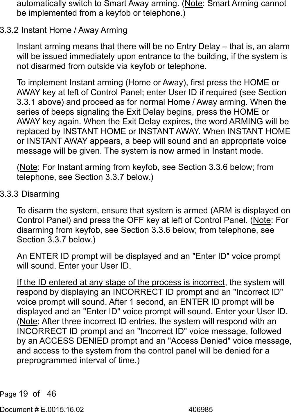  Page 19  of   46 Document # E.0015.16.02               406985  automatically switch to Smart Away arming. (Note: Smart Arming cannot be implemented from a keyfob or telephone.) 3.3.2 Instant Home / Away Arming Instant arming means that there will be no Entry Delay – that is, an alarm will be issued immediately upon entrance to the building, if the system is not disarmed from outside via keyfob or telephone. To implement Instant arming (Home or Away), first press the HOME or AWAY key at left of Control Panel; enter User ID if required (see Section 3.3.1 above) and proceed as for normal Home / Away arming. When the series of beeps signaling the Exit Delay begins, press the HOME or AWAY key again. When the Exit Delay expires, the word ARMING will be replaced by INSTANT HOME or INSTANT AWAY. When INSTANT HOME or INSTANT AWAY appears, a beep will sound and an appropriate voice message will be given. The system is now armed in Instant mode. (Note: For Instant arming from keyfob, see Section 3.3.6 below; from telephone, see Section 3.3.7 below.) 3.3.3 Disarming To disarm the system, ensure that system is armed (ARM is displayed on Control Panel) and press the OFF key at left of Control Panel. (Note: For disarming from keyfob, see Section 3.3.6 below; from telephone, see Section 3.3.7 below.) An ENTER ID prompt will be displayed and an &quot;Enter ID&quot; voice prompt will sound. Enter your User ID.  If the ID entered at any stage of the process is incorrect, the system will respond by displaying an INCORRECT ID prompt and an &quot;Incorrect ID&quot; voice prompt will sound. After 1 second, an ENTER ID prompt will be displayed and an &quot;Enter ID&quot; voice prompt will sound. Enter your User ID. (Note: After three incorrect ID entries, the system will respond with an INCORRECT ID prompt and an &quot;Incorrect ID&quot; voice message, followed by an ACCESS DENIED prompt and an &quot;Access Denied&quot; voice message, and access to the system from the control panel will be denied for a preprogrammed interval of time.) 