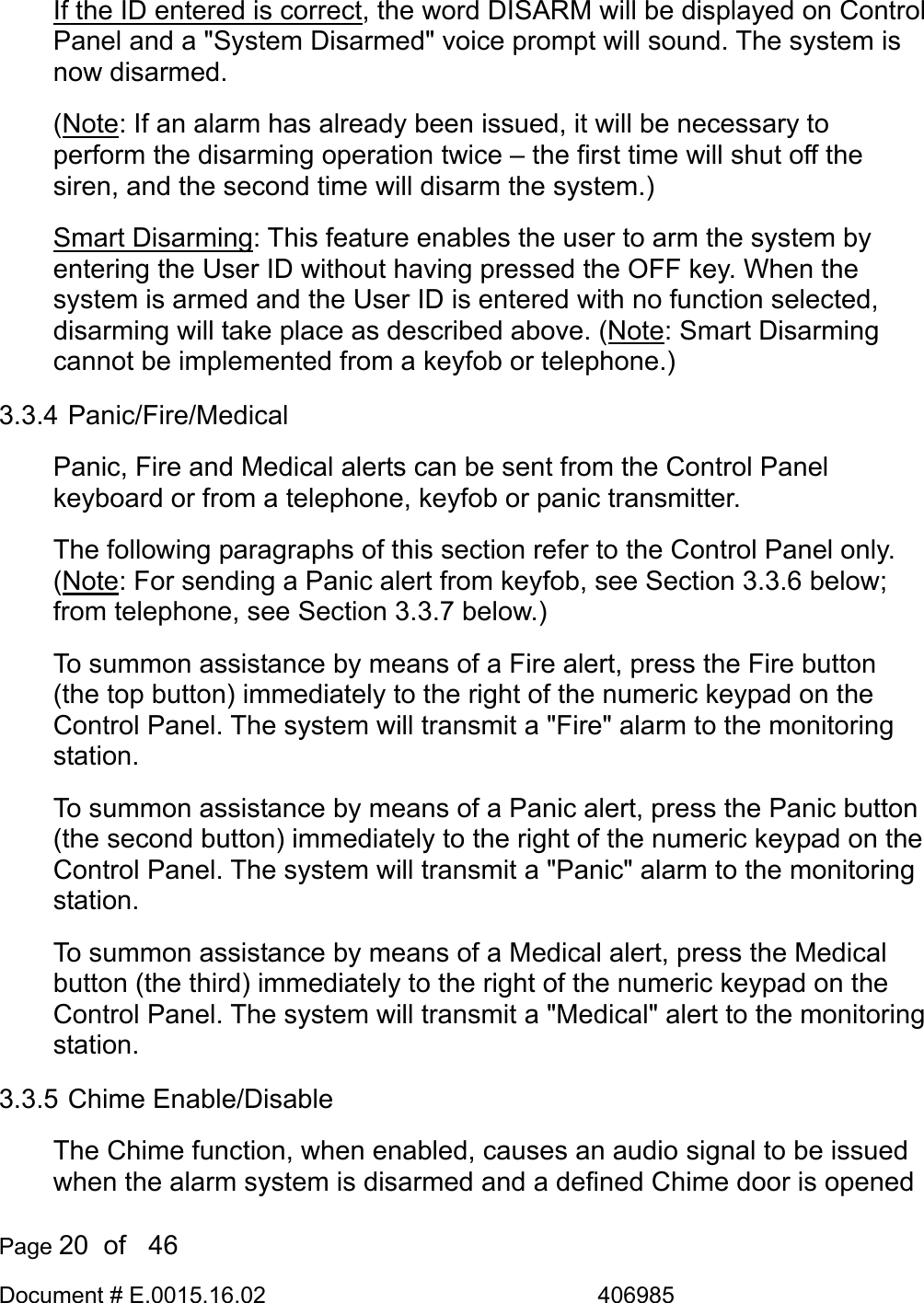  Page 20  of   46 Document # E.0015.16.02               406985  If the ID entered is correct, the word DISARM will be displayed on Control Panel and a &quot;System Disarmed&quot; voice prompt will sound. The system is now disarmed. (Note: If an alarm has already been issued, it will be necessary to perform the disarming operation twice – the first time will shut off the siren, and the second time will disarm the system.)  Smart Disarming: This feature enables the user to arm the system by entering the User ID without having pressed the OFF key. When the system is armed and the User ID is entered with no function selected, disarming will take place as described above. (Note: Smart Disarming cannot be implemented from a keyfob or telephone.) 3.3.4 Panic/Fire/Medical Panic, Fire and Medical alerts can be sent from the Control Panel keyboard or from a telephone, keyfob or panic transmitter. The following paragraphs of this section refer to the Control Panel only. (Note: For sending a Panic alert from keyfob, see Section 3.3.6 below; from telephone, see Section 3.3.7 below.) To summon assistance by means of a Fire alert, press the Fire button (the top button) immediately to the right of the numeric keypad on the Control Panel. The system will transmit a &quot;Fire&quot; alarm to the monitoring station. To summon assistance by means of a Panic alert, press the Panic button (the second button) immediately to the right of the numeric keypad on the Control Panel. The system will transmit a &quot;Panic&quot; alarm to the monitoring station. To summon assistance by means of a Medical alert, press the Medical button (the third) immediately to the right of the numeric keypad on the Control Panel. The system will transmit a &quot;Medical&quot; alert to the monitoring station. 3.3.5 Chime Enable/Disable The Chime function, when enabled, causes an audio signal to be issued when the alarm system is disarmed and a defined Chime door is opened 