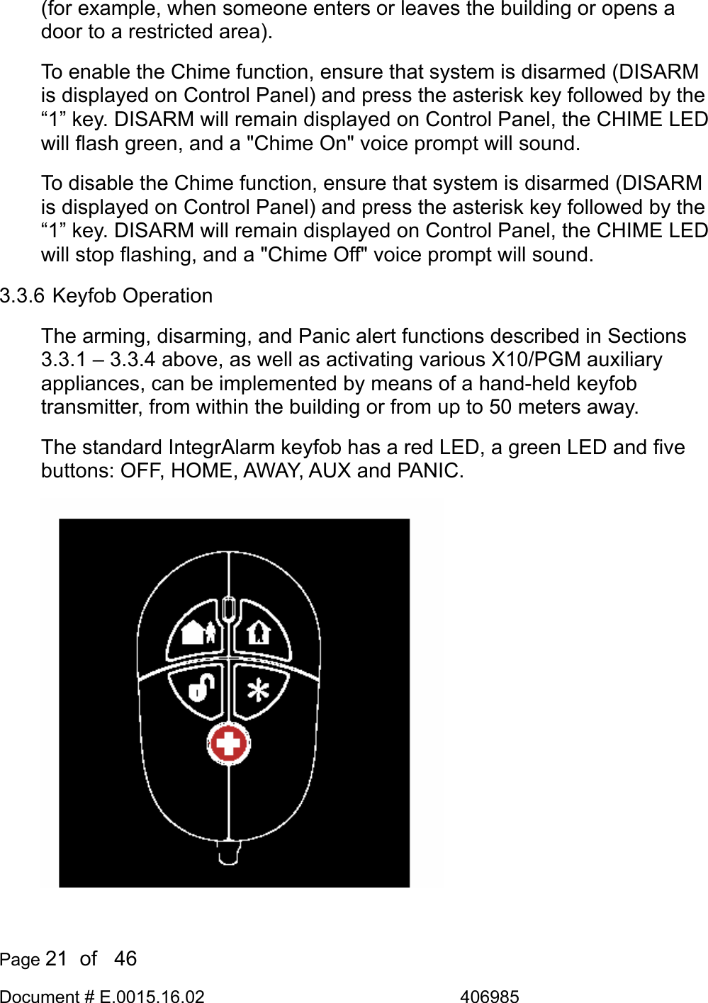  Page 21  of   46 Document # E.0015.16.02               406985  (for example, when someone enters or leaves the building or opens a door to a restricted area). To enable the Chime function, ensure that system is disarmed (DISARM is displayed on Control Panel) and press the asterisk key followed by the “1” key. DISARM will remain displayed on Control Panel, the CHIME LED will flash green, and a &quot;Chime On&quot; voice prompt will sound. To disable the Chime function, ensure that system is disarmed (DISARM is displayed on Control Panel) and press the asterisk key followed by the “1” key. DISARM will remain displayed on Control Panel, the CHIME LED will stop flashing, and a &quot;Chime Off&quot; voice prompt will sound. 3.3.6 Keyfob Operation The arming, disarming, and Panic alert functions described in Sections 3.3.1 – 3.3.4 above, as well as activating various X10/PGM auxiliary appliances, can be implemented by means of a hand-held keyfob transmitter, from within the building or from up to 50 meters away. The standard IntegrAlarm keyfob has a red LED, a green LED and five buttons: OFF, HOME, AWAY, AUX and PANIC.    