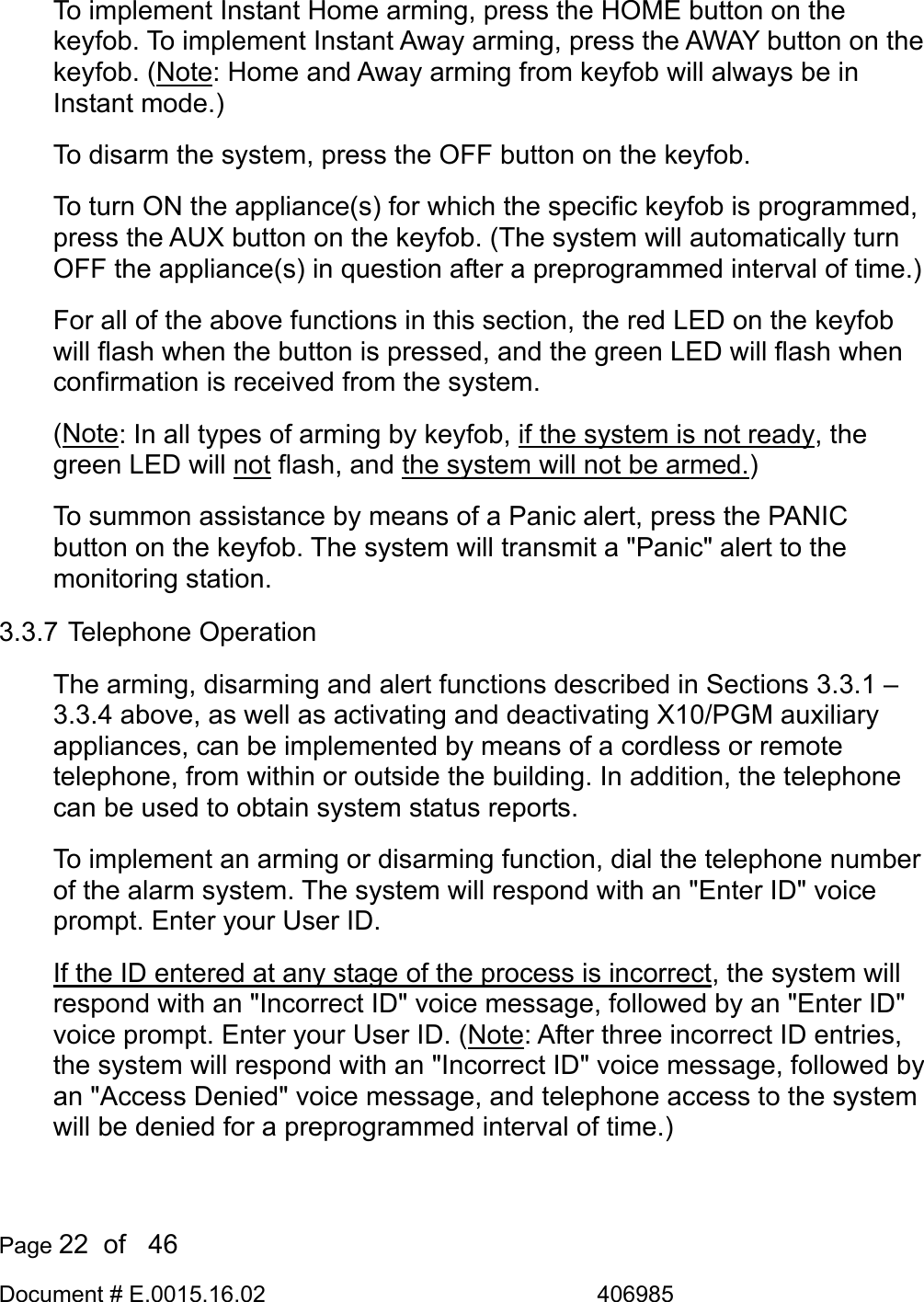  Page 22  of   46 Document # E.0015.16.02               406985  To implement Instant Home arming, press the HOME button on the keyfob. To implement Instant Away arming, press the AWAY button on the keyfob. (Note: Home and Away arming from keyfob will always be in Instant mode.) To disarm the system, press the OFF button on the keyfob. To turn ON the appliance(s) for which the specific keyfob is programmed, press the AUX button on the keyfob. (The system will automatically turn OFF the appliance(s) in question after a preprogrammed interval of time.) For all of the above functions in this section, the red LED on the keyfob will flash when the button is pressed, and the green LED will flash when confirmation is received from the system.  (Note: In all types of arming by keyfob, if the system is not ready, the green LED will not flash, and the system will not be armed.) To summon assistance by means of a Panic alert, press the PANIC button on the keyfob. The system will transmit a &quot;Panic&quot; alert to the monitoring station. 3.3.7 Telephone Operation The arming, disarming and alert functions described in Sections 3.3.1 – 3.3.4 above, as well as activating and deactivating X10/PGM auxiliary appliances, can be implemented by means of a cordless or remote telephone, from within or outside the building. In addition, the telephone can be used to obtain system status reports. To implement an arming or disarming function, dial the telephone number of the alarm system. The system will respond with an &quot;Enter ID&quot; voice prompt. Enter your User ID.  If the ID entered at any stage of the process is incorrect, the system will respond with an &quot;Incorrect ID&quot; voice message, followed by an &quot;Enter ID&quot; voice prompt. Enter your User ID. (Note: After three incorrect ID entries, the system will respond with an &quot;Incorrect ID&quot; voice message, followed by an &quot;Access Denied&quot; voice message, and telephone access to the system will be denied for a preprogrammed interval of time.) 