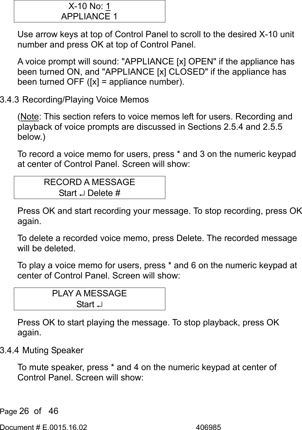  Page 26  of   46 Document # E.0015.16.02               406985  X-10 No: 1 APPLIANCE 1 Use arrow keys at top of Control Panel to scroll to the desired X-10 unit number and press OK at top of Control Panel.  A voice prompt will sound: &quot;APPLIANCE [x] OPEN&quot; if the appliance has been turned ON, and &quot;APPLIANCE [x] CLOSED&quot; if the appliance has been turned OFF ([x] = appliance number). 3.4.3 Recording/Playing Voice Memos (Note: This section refers to voice memos left for users. Recording and playback of voice prompts are discussed in Sections 2.5.4 and 2.5.5 below.) To record a voice memo for users, press * and 3 on the numeric keypad at center of Control Panel. Screen will show: RECORD A MESSAGE Start ↵ Delete # Press OK and start recording your message. To stop recording, press OK again. To delete a recorded voice memo, press Delete. The recorded message will be deleted. To play a voice memo for users, press * and 6 on the numeric keypad at center of Control Panel. Screen will show: PLAY A MESSAGE Start ↵ Press OK to start playing the message. To stop playback, press OK again. 3.4.4 Muting Speaker To mute speaker, press * and 4 on the numeric keypad at center of Control Panel. Screen will show: 