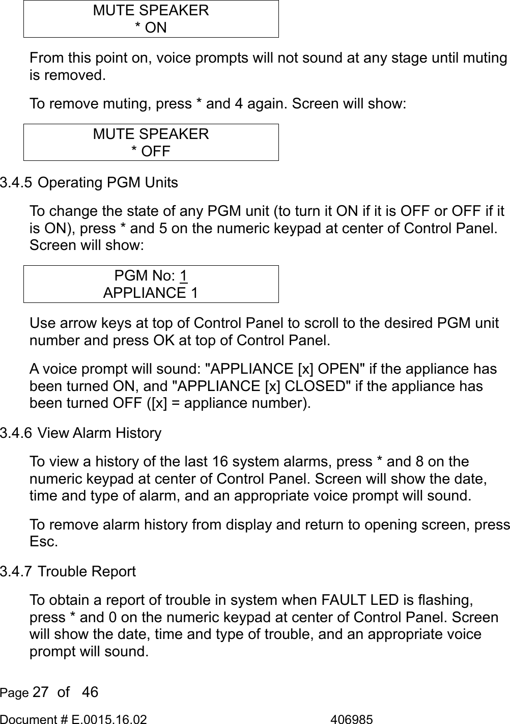  Page 27  of   46 Document # E.0015.16.02               406985  MUTE SPEAKER * ON From this point on, voice prompts will not sound at any stage until muting is removed. To remove muting, press * and 4 again. Screen will show: MUTE SPEAKER * OFF 3.4.5 Operating PGM Units To change the state of any PGM unit (to turn it ON if it is OFF or OFF if it is ON), press * and 5 on the numeric keypad at center of Control Panel. Screen will show: PGM No: 1 APPLIANCE 1 Use arrow keys at top of Control Panel to scroll to the desired PGM unit number and press OK at top of Control Panel.  A voice prompt will sound: &quot;APPLIANCE [x] OPEN&quot; if the appliance has been turned ON, and &quot;APPLIANCE [x] CLOSED&quot; if the appliance has been turned OFF ([x] = appliance number). 3.4.6 View Alarm History To view a history of the last 16 system alarms, press * and 8 on the numeric keypad at center of Control Panel. Screen will show the date, time and type of alarm, and an appropriate voice prompt will sound. To remove alarm history from display and return to opening screen, press Esc. 3.4.7 Trouble Report To obtain a report of trouble in system when FAULT LED is flashing, press * and 0 on the numeric keypad at center of Control Panel. Screen will show the date, time and type of trouble, and an appropriate voice prompt will sound. 