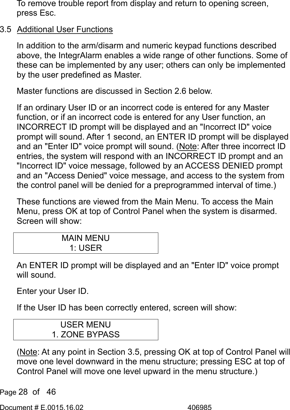  Page 28  of   46 Document # E.0015.16.02               406985  To remove trouble report from display and return to opening screen, press Esc. 3.5  Additional User Functions In addition to the arm/disarm and numeric keypad functions described above, the IntegrAlarm enables a wide range of other functions. Some of these can be implemented by any user; others can only be implemented by the user predefined as Master.  Master functions are discussed in Section 2.6 below. If an ordinary User ID or an incorrect code is entered for any Master function, or if an incorrect code is entered for any User function, an INCORRECT ID prompt will be displayed and an &quot;Incorrect ID&quot; voice prompt will sound. After 1 second, an ENTER ID prompt will be displayed and an &quot;Enter ID&quot; voice prompt will sound. (Note: After three incorrect ID entries, the system will respond with an INCORRECT ID prompt and an &quot;Incorrect ID&quot; voice message, followed by an ACCESS DENIED prompt and an &quot;Access Denied&quot; voice message, and access to the system from the control panel will be denied for a preprogrammed interval of time.) These functions are viewed from the Main Menu. To access the Main Menu, press OK at top of Control Panel when the system is disarmed. Screen will show: MAIN MENU 1: USER An ENTER ID prompt will be displayed and an &quot;Enter ID&quot; voice prompt will sound.  Enter your User ID. If the User ID has been correctly entered, screen will show: USER MENU 1. ZONE BYPASS (Note: At any point in Section 3.5, pressing OK at top of Control Panel will move one level downward in the menu structure; pressing ESC at top of Control Panel will move one level upward in the menu structure.) 