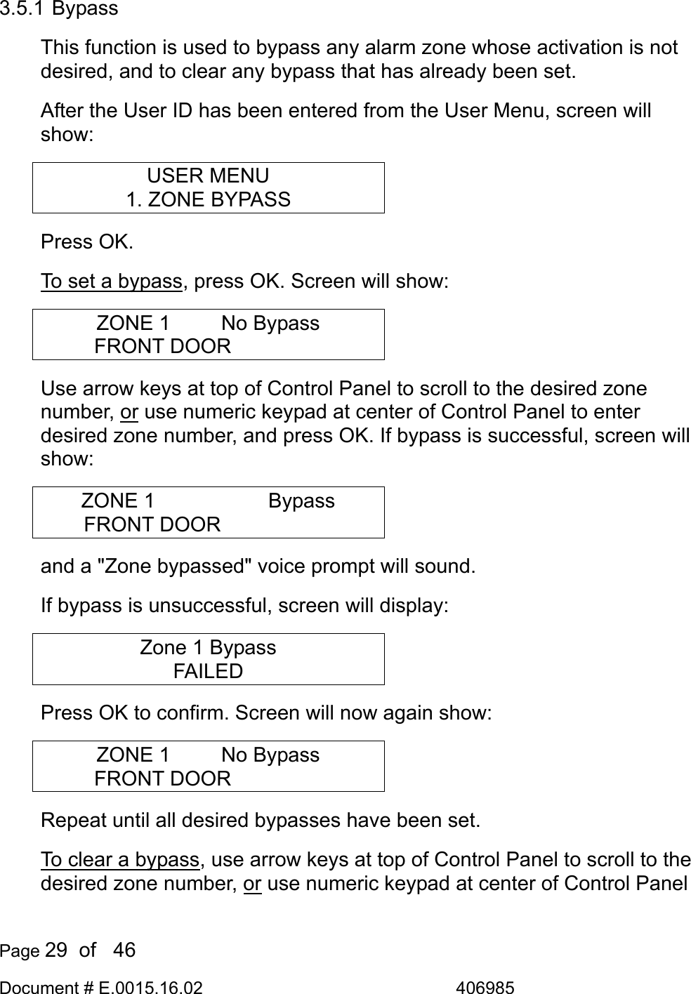  Page 29  of   46 Document # E.0015.16.02               406985  3.5.1 Bypass This function is used to bypass any alarm zone whose activation is not desired, and to clear any bypass that has already been set. After the User ID has been entered from the User Menu, screen will show: USER MENU 1. ZONE BYPASS Press OK.  To set a bypass, press OK. Screen will show: ZONE 1      No Bypass FRONT DOOR      Use arrow keys at top of Control Panel to scroll to the desired zone number, or use numeric keypad at center of Control Panel to enter desired zone number, and press OK. If bypass is successful, screen will show: ZONE 1      Bypass FRONT DOOR       and a &quot;Zone bypassed&quot; voice prompt will sound. If bypass is unsuccessful, screen will display: Zone 1 Bypass FAILED Press OK to confirm. Screen will now again show: ZONE 1      No Bypass FRONT DOOR      Repeat until all desired bypasses have been set.  To clear a bypass, use arrow keys at top of Control Panel to scroll to the desired zone number, or use numeric keypad at center of Control Panel 