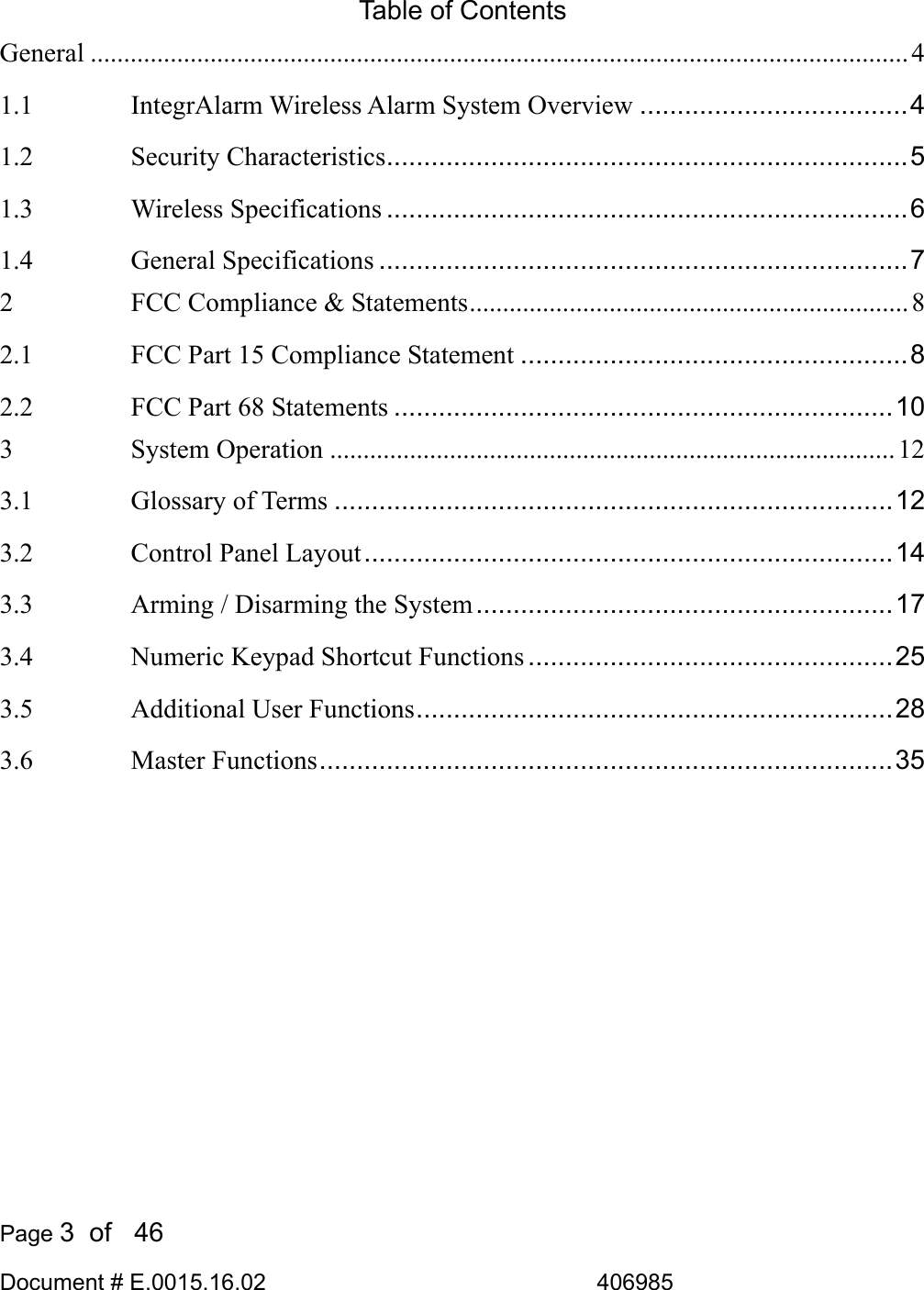  Page 3  of   46 Document # E.0015.16.02               406985  Table of Contents General ........................................................................................................................... 4 1.1 IntegrAlarm Wireless Alarm System Overview ....................................4 1.2 Security Characteristics......................................................................5 1.3 Wireless Specifications ......................................................................6 1.4 General Specifications .......................................................................7 2 FCC Compliance &amp; Statements.................................................................. 8 2.1 FCC Part 15 Compliance Statement ....................................................8 2.2 FCC Part 68 Statements ...................................................................10 3 System Operation .....................................................................................12 3.1 Glossary of Terms ...........................................................................12 3.2 Control Panel Layout.......................................................................14 3.3 Arming / Disarming the System........................................................17 3.4 Numeric Keypad Shortcut Functions .................................................25 3.5 Additional User Functions................................................................28 3.6 Master Functions.............................................................................35  