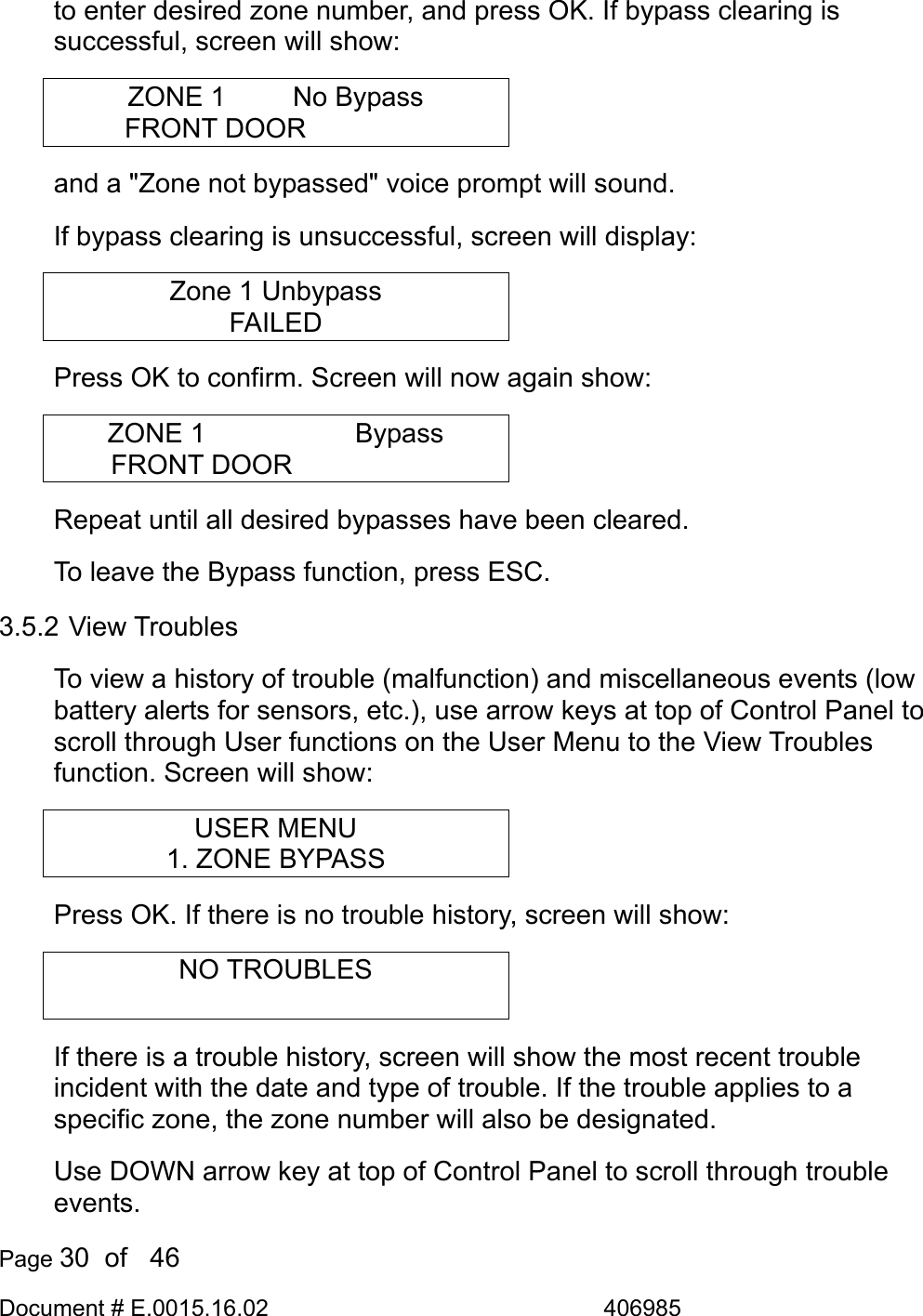  Page 30  of   46 Document # E.0015.16.02               406985  to enter desired zone number, and press OK. If bypass clearing is successful, screen will show: ZONE 1      No Bypass FRONT DOOR      and a &quot;Zone not bypassed&quot; voice prompt will sound. If bypass clearing is unsuccessful, screen will display: Zone 1 Unbypass FAILED Press OK to confirm. Screen will now again show: ZONE 1      Bypass FRONT DOOR       Repeat until all desired bypasses have been cleared.  To leave the Bypass function, press ESC. 3.5.2 View Troubles To view a history of trouble (malfunction) and miscellaneous events (low battery alerts for sensors, etc.), use arrow keys at top of Control Panel to scroll through User functions on the User Menu to the View Troubles function. Screen will show: USER MENU 1. ZONE BYPASS Press OK. If there is no trouble history, screen will show: NO TROUBLES  If there is a trouble history, screen will show the most recent trouble incident with the date and type of trouble. If the trouble applies to a specific zone, the zone number will also be designated. Use DOWN arrow key at top of Control Panel to scroll through trouble events. 