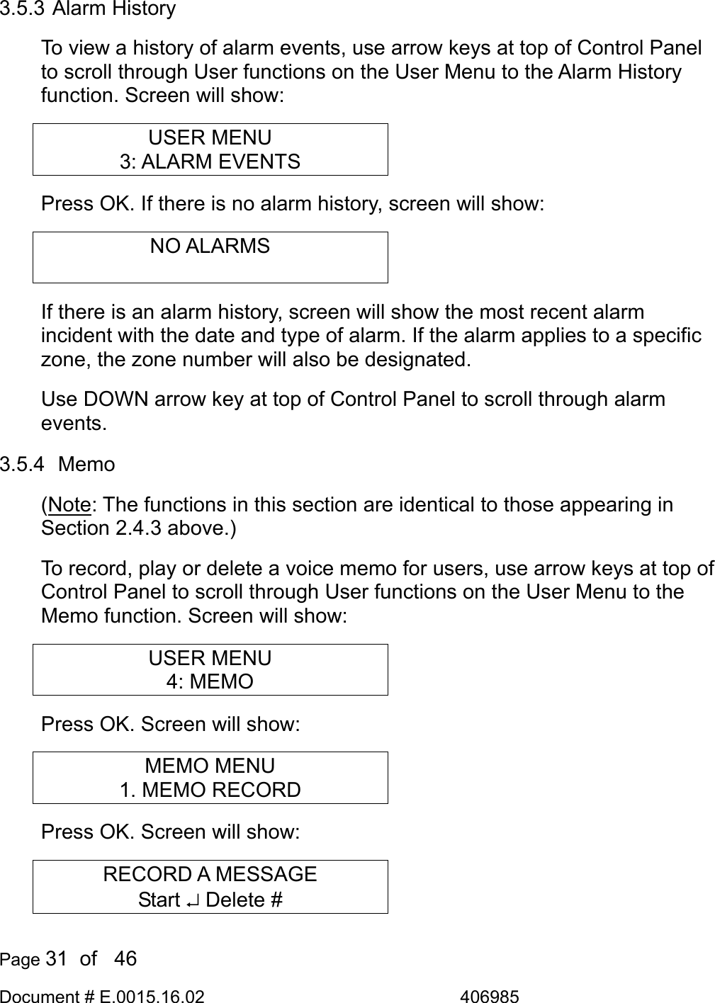  Page 31  of   46 Document # E.0015.16.02               406985  3.5.3 Alarm History To view a history of alarm events, use arrow keys at top of Control Panel to scroll through User functions on the User Menu to the Alarm History function. Screen will show: USER MENU 3: ALARM EVENTS Press OK. If there is no alarm history, screen will show: NO ALARMS  If there is an alarm history, screen will show the most recent alarm incident with the date and type of alarm. If the alarm applies to a specific zone, the zone number will also be designated. Use DOWN arrow key at top of Control Panel to scroll through alarm events. 3.5.4  Memo (Note: The functions in this section are identical to those appearing in Section 2.4.3 above.) To record, play or delete a voice memo for users, use arrow keys at top of Control Panel to scroll through User functions on the User Menu to the Memo function. Screen will show: USER MENU 4: MEMO Press OK. Screen will show: MEMO MENU 1. MEMO RECORD Press OK. Screen will show: RECORD A MESSAGE Start ↵ Delete # 