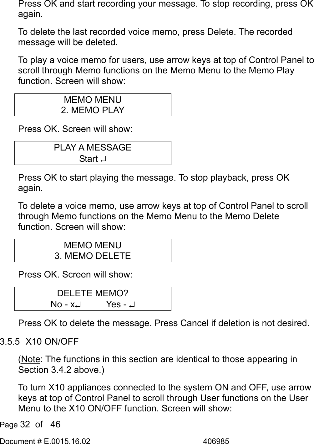  Page 32  of   46 Document # E.0015.16.02               406985  Press OK and start recording your message. To stop recording, press OK again. To delete the last recorded voice memo, press Delete. The recorded message will be deleted. To play a voice memo for users, use arrow keys at top of Control Panel to scroll through Memo functions on the Memo Menu to the Memo Play function. Screen will show: MEMO MENU 2. MEMO PLAY Press OK. Screen will show: PLAY A MESSAGE Start ↵ Press OK to start playing the message. To stop playback, press OK again. To delete a voice memo, use arrow keys at top of Control Panel to scroll through Memo functions on the Memo Menu to the Memo Delete function. Screen will show: MEMO MENU 3. MEMO DELETE Press OK. Screen will show: DELETE MEMO? No - x↵     Yes - ↵ Press OK to delete the message. Press Cancel if deletion is not desired. 3.5.5  X10 ON/OFF (Note: The functions in this section are identical to those appearing in Section 3.4.2 above.) To turn X10 appliances connected to the system ON and OFF, use arrow keys at top of Control Panel to scroll through User functions on the User Menu to the X10 ON/OFF function. Screen will show: 