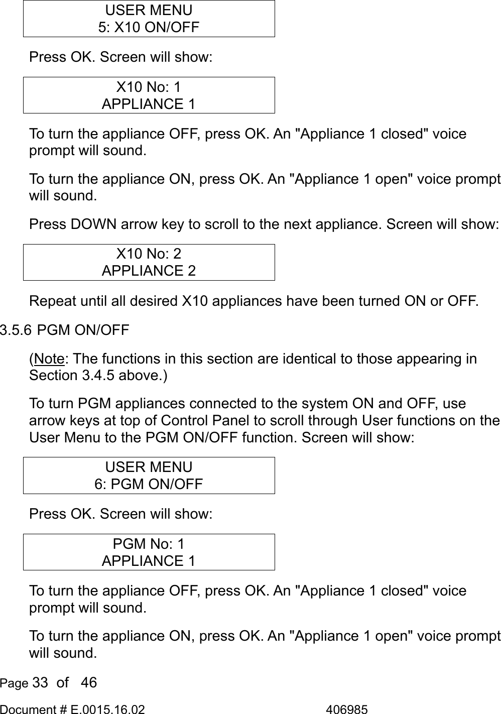  Page 33  of   46 Document # E.0015.16.02               406985  USER MENU 5: X10 ON/OFF Press OK. Screen will show: X10 No: 1 APPLIANCE 1 To turn the appliance OFF, press OK. An &quot;Appliance 1 closed&quot; voice prompt will sound.  To turn the appliance ON, press OK. An &quot;Appliance 1 open&quot; voice prompt will sound.  Press DOWN arrow key to scroll to the next appliance. Screen will show: X10 No: 2 APPLIANCE 2 Repeat until all desired X10 appliances have been turned ON or OFF. 3.5.6 PGM ON/OFF (Note: The functions in this section are identical to those appearing in Section 3.4.5 above.) To turn PGM appliances connected to the system ON and OFF, use arrow keys at top of Control Panel to scroll through User functions on the User Menu to the PGM ON/OFF function. Screen will show: USER MENU 6: PGM ON/OFF Press OK. Screen will show: PGM No: 1 APPLIANCE 1 To turn the appliance OFF, press OK. An &quot;Appliance 1 closed&quot; voice prompt will sound.  To turn the appliance ON, press OK. An &quot;Appliance 1 open&quot; voice prompt will sound.  