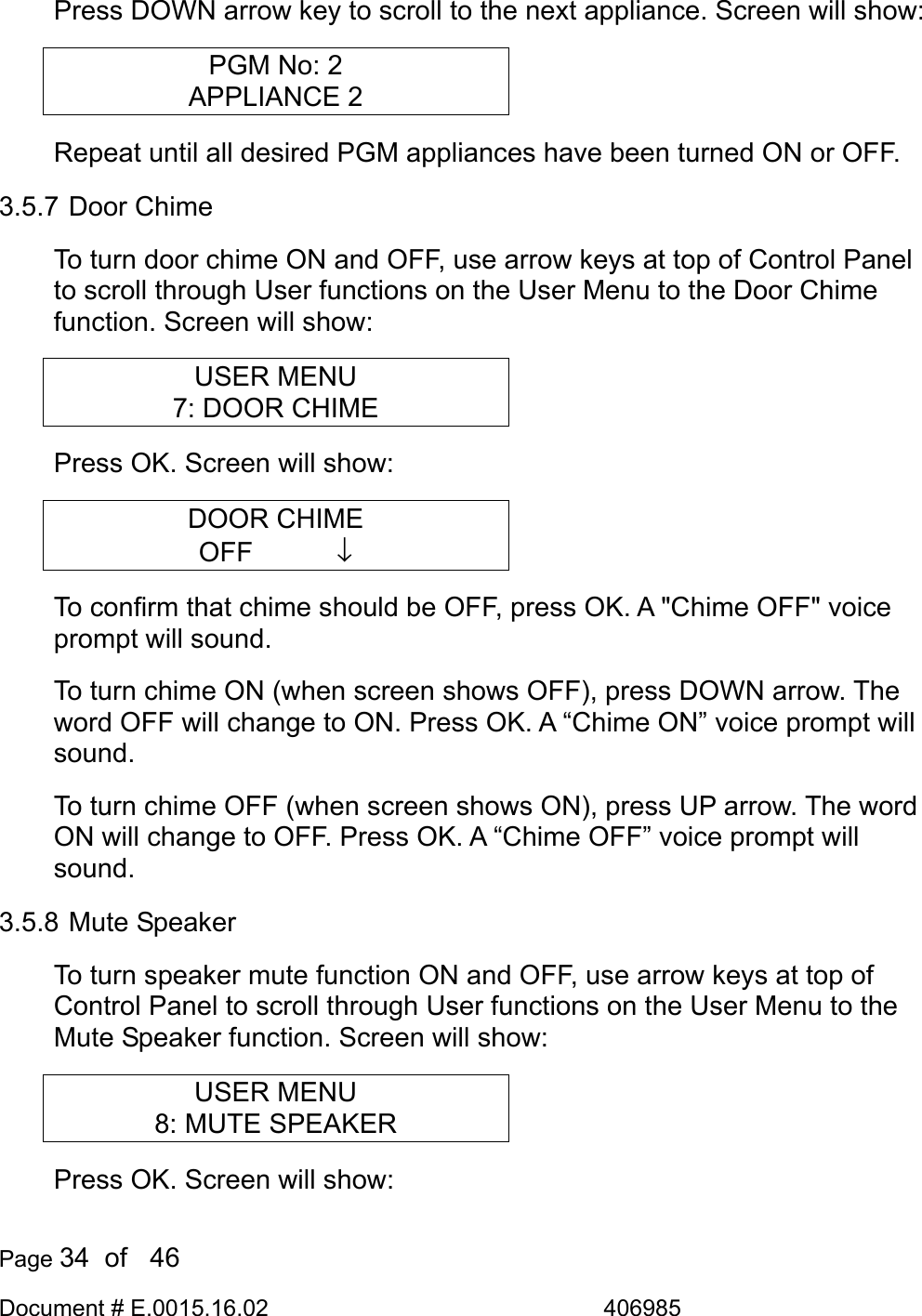  Page 34  of   46 Document # E.0015.16.02               406985  Press DOWN arrow key to scroll to the next appliance. Screen will show: PGM No: 2 APPLIANCE 2 Repeat until all desired PGM appliances have been turned ON or OFF. 3.5.7 Door Chime To turn door chime ON and OFF, use arrow keys at top of Control Panel to scroll through User functions on the User Menu to the Door Chime function. Screen will show: USER MENU 7: DOOR CHIME Press OK. Screen will show: DOOR CHIME OFF       ↓ To confirm that chime should be OFF, press OK. A &quot;Chime OFF&quot; voice prompt will sound.  To turn chime ON (when screen shows OFF), press DOWN arrow. The word OFF will change to ON. Press OK. A “Chime ON” voice prompt will sound. To turn chime OFF (when screen shows ON), press UP arrow. The word ON will change to OFF. Press OK. A “Chime OFF” voice prompt will sound. 3.5.8 Mute Speaker To turn speaker mute function ON and OFF, use arrow keys at top of Control Panel to scroll through User functions on the User Menu to the Mute Speaker function. Screen will show: USER MENU 8: MUTE SPEAKER Press OK. Screen will show: 