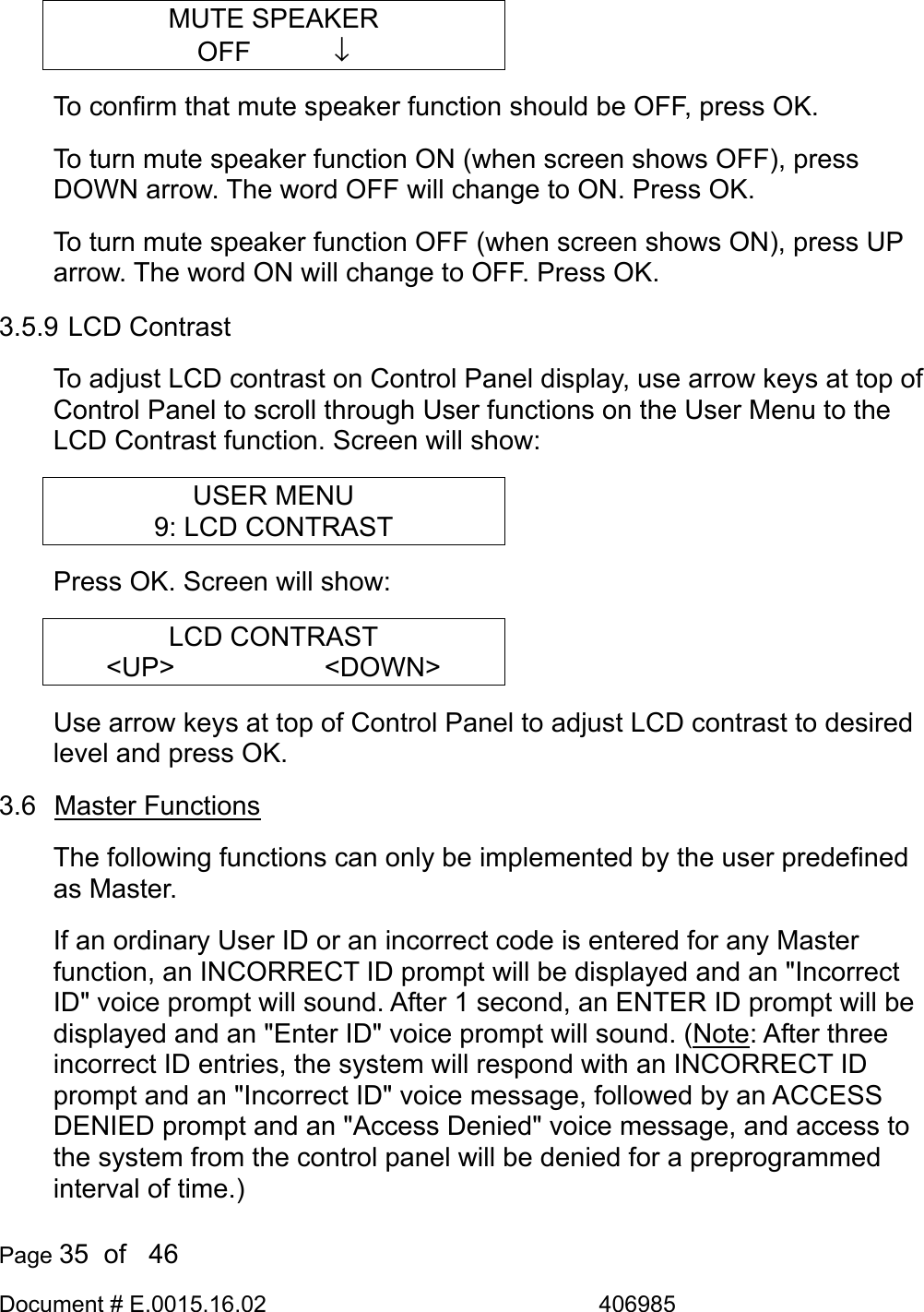  Page 35  of   46 Document # E.0015.16.02               406985  MUTE SPEAKER OFF       ↓ To confirm that mute speaker function should be OFF, press OK.  To turn mute speaker function ON (when screen shows OFF), press DOWN arrow. The word OFF will change to ON. Press OK.  To turn mute speaker function OFF (when screen shows ON), press UP arrow. The word ON will change to OFF. Press OK.  3.5.9 LCD Contrast To adjust LCD contrast on Control Panel display, use arrow keys at top of Control Panel to scroll through User functions on the User Menu to the LCD Contrast function. Screen will show: USER MENU 9: LCD CONTRAST Press OK. Screen will show: LCD CONTRAST &lt;UP&gt;      &lt;DOWN&gt; Use arrow keys at top of Control Panel to adjust LCD contrast to desired level and press OK.  3.6 Master Functions The following functions can only be implemented by the user predefined as Master.  If an ordinary User ID or an incorrect code is entered for any Master function, an INCORRECT ID prompt will be displayed and an &quot;Incorrect ID&quot; voice prompt will sound. After 1 second, an ENTER ID prompt will be displayed and an &quot;Enter ID&quot; voice prompt will sound. (Note: After three incorrect ID entries, the system will respond with an INCORRECT ID prompt and an &quot;Incorrect ID&quot; voice message, followed by an ACCESS DENIED prompt and an &quot;Access Denied&quot; voice message, and access to the system from the control panel will be denied for a preprogrammed interval of time.) 