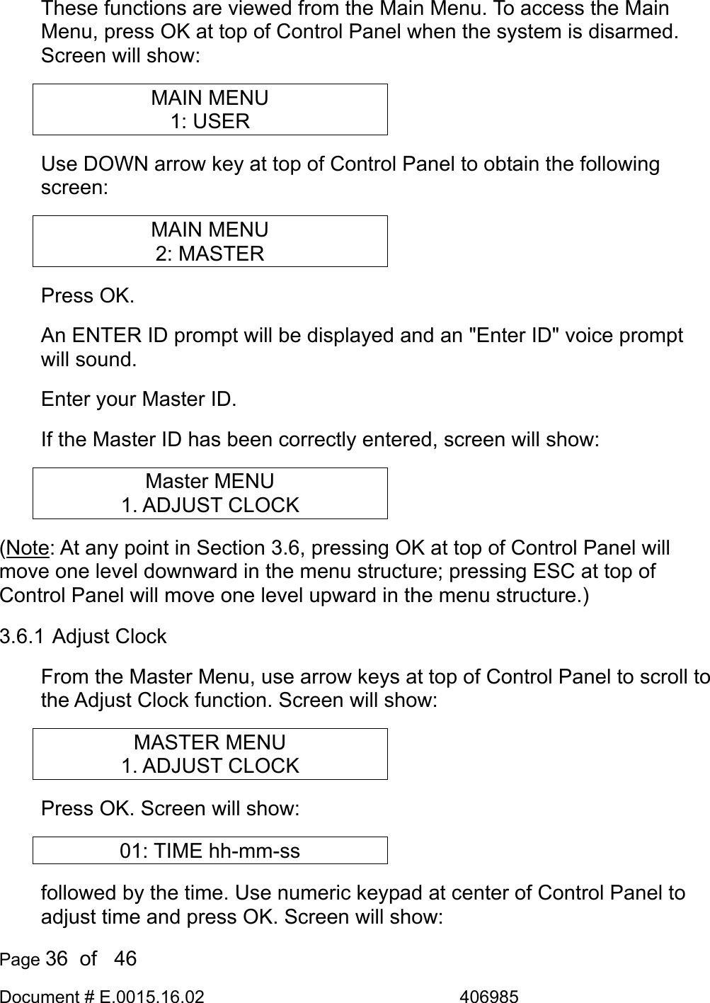  Page 36  of   46 Document # E.0015.16.02               406985  These functions are viewed from the Main Menu. To access the Main Menu, press OK at top of Control Panel when the system is disarmed. Screen will show: MAIN MENU 1: USER Use DOWN arrow key at top of Control Panel to obtain the following screen: MAIN MENU 2: MASTER Press OK. An ENTER ID prompt will be displayed and an &quot;Enter ID&quot; voice prompt will sound.  Enter your Master ID. If the Master ID has been correctly entered, screen will show: Master MENU 1. ADJUST CLOCK (Note: At any point in Section 3.6, pressing OK at top of Control Panel will move one level downward in the menu structure; pressing ESC at top of Control Panel will move one level upward in the menu structure.) 3.6.1 Adjust Clock From the Master Menu, use arrow keys at top of Control Panel to scroll to the Adjust Clock function. Screen will show: MASTER MENU 1. ADJUST CLOCK Press OK. Screen will show: 01: TIME hh-mm-ss followed by the time. Use numeric keypad at center of Control Panel to adjust time and press OK. Screen will show: 