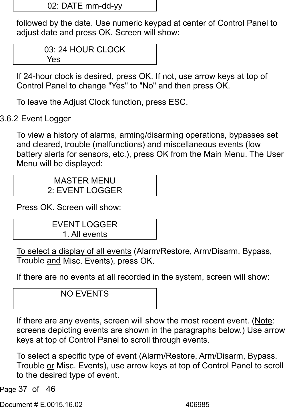  Page 37  of   46 Document # E.0015.16.02               406985  02: DATE mm-dd-yy followed by the date. Use numeric keypad at center of Control Panel to adjust date and press OK. Screen will show: 03: 24 HOUR CLOCK Yes         If 24-hour clock is desired, press OK. If not, use arrow keys at top of Control Panel to change &quot;Yes&quot; to &quot;No&quot; and then press OK. To leave the Adjust Clock function, press ESC. 3.6.2 Event Logger To view a history of alarms, arming/disarming operations, bypasses set and cleared, trouble (malfunctions) and miscellaneous events (low battery alerts for sensors, etc.), press OK from the Main Menu. The User Menu will be displayed: MASTER MENU 2: EVENT LOGGER Press OK. Screen will show: EVENT LOGGER 1. All events To select a display of all events (Alarm/Restore, Arm/Disarm, Bypass, Trouble and Misc. Events), press OK.  If there are no events at all recorded in the system, screen will show: NO EVENTS  If there are any events, screen will show the most recent event. (Note: screens depicting events are shown in the paragraphs below.) Use arrow keys at top of Control Panel to scroll through events. To select a specific type of event (Alarm/Restore, Arm/Disarm, Bypass. Trouble or Misc. Events), use arrow keys at top of Control Panel to scroll to the desired type of event. 