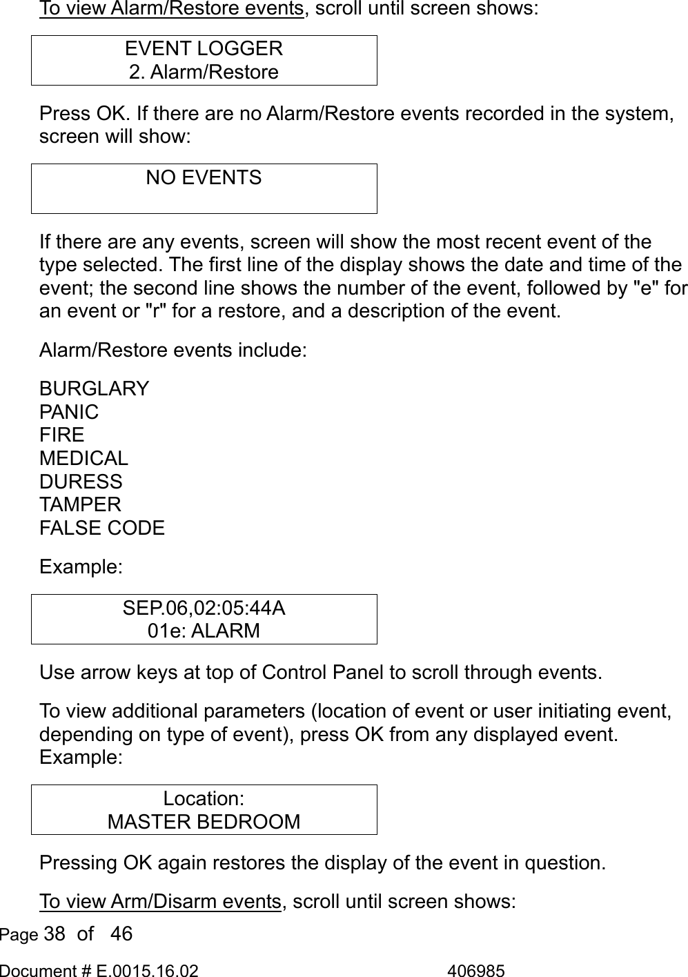  Page 38  of   46 Document # E.0015.16.02               406985  To view Alarm/Restore events, scroll until screen shows: EVENT LOGGER 2. Alarm/Restore Press OK. If there are no Alarm/Restore events recorded in the system, screen will show: NO EVENTS  If there are any events, screen will show the most recent event of the type selected. The first line of the display shows the date and time of the event; the second line shows the number of the event, followed by &quot;e&quot; for an event or &quot;r&quot; for a restore, and a description of the event.  Alarm/Restore events include: BURGLARY PANIC FIRE MEDICAL DURESS TAMPER FALSE CODE Example: SEP.06,02:05:44A 01e: ALARM Use arrow keys at top of Control Panel to scroll through events. To view additional parameters (location of event or user initiating event, depending on type of event), press OK from any displayed event. Example: Location: MASTER BEDROOM Pressing OK again restores the display of the event in question. To view Arm/Disarm events, scroll until screen shows: 