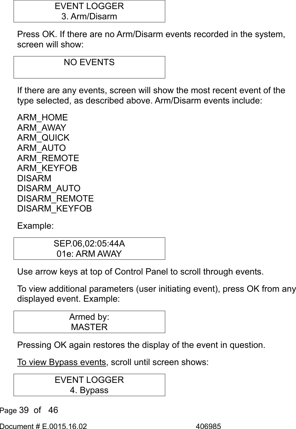  Page 39  of   46 Document # E.0015.16.02               406985  EVENT LOGGER 3. Arm/Disarm Press OK. If there are no Arm/Disarm events recorded in the system, screen will show: NO EVENTS  If there are any events, screen will show the most recent event of the type selected, as described above. Arm/Disarm events include: ARM_HOME ARM_AWAY ARM_QUICK ARM_AUTO ARM_REMOTE ARM_KEYFOB DISARM DISARM_AUTO DISARM_REMOTE DISARM_KEYFOB Example: SEP.06,02:05:44A 01e: ARM AWAY Use arrow keys at top of Control Panel to scroll through events. To view additional parameters (user initiating event), press OK from any displayed event. Example: Armed by: MASTER Pressing OK again restores the display of the event in question. To view Bypass events, scroll until screen shows: EVENT LOGGER 4. Bypass 