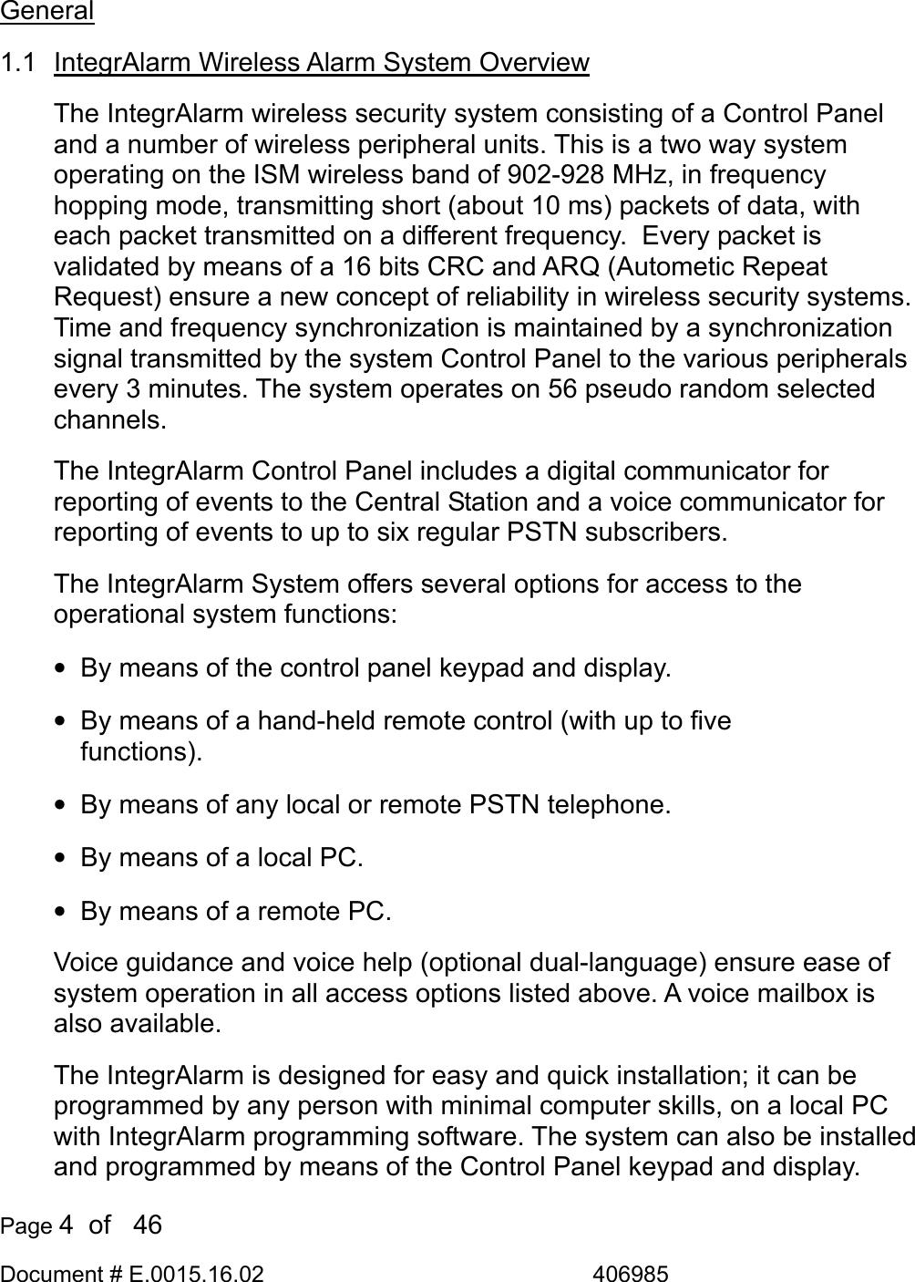  Page 4  of   46 Document # E.0015.16.02               406985  General 1.1  IntegrAlarm Wireless Alarm System Overview The IntegrAlarm wireless security system consisting of a Control Panel and a number of wireless peripheral units. This is a two way system operating on the ISM wireless band of 902-928 MHz, in frequency hopping mode, transmitting short (about 10 ms) packets of data, with each packet transmitted on a different frequency.  Every packet is validated by means of a 16 bits CRC and ARQ (Autometic Repeat Request) ensure a new concept of reliability in wireless security systems. Time and frequency synchronization is maintained by a synchronization signal transmitted by the system Control Panel to the various peripherals every 3 minutes. The system operates on 56 pseudo random selected channels. The IntegrAlarm Control Panel includes a digital communicator for reporting of events to the Central Station and a voice communicator for reporting of events to up to six regular PSTN subscribers. The IntegrAlarm System offers several options for access to the operational system functions: •  By means of the control panel keypad and display. •  By means of a hand-held remote control (with up to five functions). •  By means of any local or remote PSTN telephone. •  By means of a local PC. •  By means of a remote PC. Voice guidance and voice help (optional dual-language) ensure ease of system operation in all access options listed above. A voice mailbox is also available.  The IntegrAlarm is designed for easy and quick installation; it can be programmed by any person with minimal computer skills, on a local PC with IntegrAlarm programming software. The system can also be installed and programmed by means of the Control Panel keypad and display.  